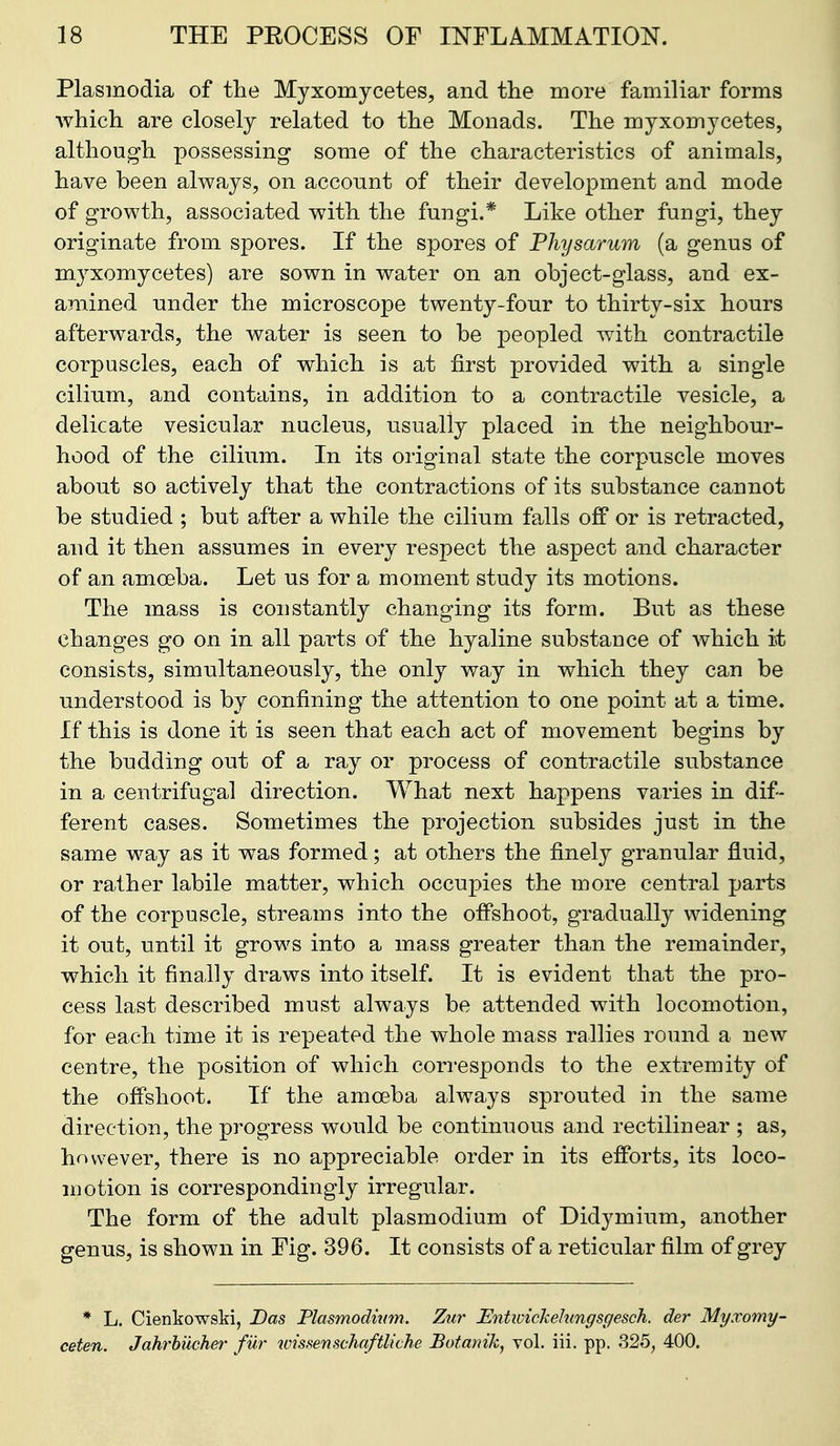 Plasmodia of the Myxomycetes, and the more familiar forms which are closely related to the Monads. The myxomycetes, although possessing some of the characteristics of animals, have been always, on account of their development and mode of growth, associated with the fungi.* Like other fungi, they originate from spores. If the spores of Physarum (a genus of myxomycetes) are sown in water on an object-glass, and ex- amined under the microscope twenty-four to thirty-six hours afterwards, the water is seen to be peopled with contractile corpuscles, each of which is at first provided with a single cilium, and contains, in addition to a contractile vesicle, a delicate vesicular nucleus, usually placed in the neighbour- hood of the cilium. In its original state the corpuscle moves about so actively that the contractions of its substance cannot be studied ; but after a while the cilium falls off or is retracted, and it then assumes in every respect the aspect and character of an amoeba. Let us for a moment study its motions. The mass is constantly changing its form. But as these changes go on in all parts of the hyaline substance of which it consists, simultaneously, the only way in which they can be understood is by confining the attention to one point at a time. If this is done it is seen that each act of movement begins by the budding out of a ray or process of contractile substance in a centrifugal direction. What next happens varies in dif- ferent cases. Sometimes the projection subsides just in the same way as it was formed; at others the finely granular fluid, or rather labile matter, which occupies the more central parts of the corpuscle, streams into the ofPshoot, gradually widening it out, until it grows into a mass greater than the remainder, which it finally draws into itself. It is evident that the pro- cess last described must always be attended with locomotion, for each time it is repeated the whole mass rallies round a new centre, the position of which corresponds to the extremity of the offshoot. If the amoeba always sprouted in the same direction, the progress would be continuous and rectilinear ; as, however, there is no appreciable order in its efforts, its loco- motion is correspondingly irregular. The form of the adult plasmodium of Didymium, another genus, is shown in Fig. 396. It consists of a reticular film of grey * L. Cienkowski, Das Plasmodmm. Zur Entivickehmgsgesch. der Myxomy- ceten. Jah^hueher fur wissenschaftliche Botanik, vol. iii. pp. 325, 400.