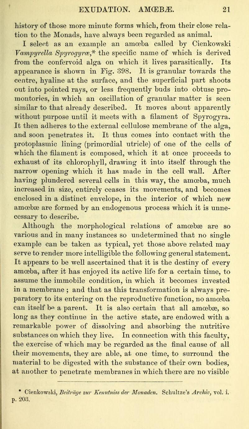 history of those more minute forms which, from their close rela- tion to the Monads, have always been regarded as animal. I select as an example an amoeba called by Cienkowski Vampyrella Spyrogyrce,'^ the specific name of which is derived from the confervoid alga on which it lives parasitically. Its appearance is shown in Fig. 398. It is granular towards the centre, hyaline at the surface, and the superficial part shoots out into pointed rays, or less frequently buds into obtuse pro- montories, in which an oscillation of granular matter is seen similar to that already described. It moves about apparently without purpose until it meets with a filament of Spyrogyra. It then adheres to the external cellulose membrane of the alga, and soon penetrates it. It thus comes into contact with the protoplasmic lining (primordial utricle) of one of the cells of which the filament is composed, which it at once proceeds to exhaust of its chlorophyll, drawing it into itself through the narrow opening which it has made in the cell wall. After having plundered several cells in this way, the amoeba, much increased in size, entirely ceases its movements, and becomes enclosed in a distinct envelope, in the interior of which new amoebse are formed by an endogenous process which it is unne- cessary to describe. Although the morphological relations of amoebae are so various and in many instances so undetermined that no single example can be taken as typical, yet those above related may serve to render more intelligible the following general statement. It appears to be well ascertained that it is the destiny of every amoeba, after it has enjoyed its active life for a certain time, to assume the immobile condition, in which it becomes invested in a membrane ; and that as this transformation is always pre- paratory to its entering on the reproductive function, no amoeba can itself b^ a parent. It is also certain that all amoebae, so long as they continue in the active state, are endowed with a remarkable power of dissolving and absorbing the nutritive substances on which they live. In connection with this faculty, the exercise of which may be regarded as the final cause of all their movements, they are able, at. one time, to surround the material to be digested with the substance of their own bodies, at another to penetrate membranes in which there are no visible * Cienkowski, Beitraqe zur Kenntniss der Monaden. Schultze's Archiv, vol. i. p. 203.