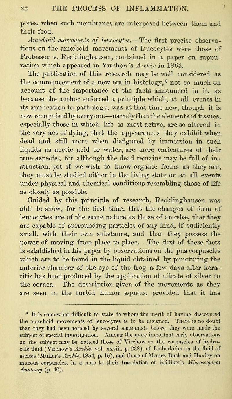 I pores, when such membranes are interposed between them and their food. Amoeboid movements of leucocytes,—The first precise observa- tions on the amoeboid movements of leucocytes were those of Professor v. Recklinghausen, contained in a paper on suppu- ration which appeared in Yirchow's Archiv in 1863. The publication of this research may be well considered as the commencement of a new era in histology,^ not so much on account of the importance of the facts announced in it, as because the author enforced a principle which, at all events in its application to pathology, was at that time new, though it is now recognised by everyone—namely that the elements of tissues, especially those in which life is most active, are so altered in the very act of dying, that the appearances they exhibit when dead and still more when disfigured by immersion in such liquids as acetic acid or water, are mere caricatures of their true aspects; for although the dead remains may be full of in- struction, yet if we wish to know organic forms as they are, they must be studied either in the living state or at all events under physical and chemical conditions resembling those of life as closely as possible. Guided by this principle of research, Recklinghausen was able to show, for the first time, that the changes of form of leucocytes are of the same nature as those of amoebse, that they are capable of surrounding particles of any kind, if sufficiently small, with their own substance, and that they possess the power of moving from place to place. The first of these facts is established in his paper by observations on the pus corpuscles which are to be found in the liquid obtained by puncturing the anterior chamber of the eye of the frog a few days after kera- titis has been produced by the application of nitrate of silver to the cornea. The description given of the movements as they are seen in the turbid humor aquieus, provided that it has * It is somewhat difficult to state to whom the merit of having discovered the amoeboid movements of leucocytes is to be assigned. There is no doubt that they had been noticed by several anatomists before they were made the subject of special investigation. Among the more important early observations on the subject may be noticed those of Virchow on the corpuscles of hydro- cele tiuid (Virchow's Archiv, vol. xxviii. p. 238), of Lieberkiihn on the fluid of ascites (Miiller's Archiv, 1854, p. 15), and those of Messrs. Busk and Huxley on mucous corpuscles, in a note to their translation of Kolliker's Microscopical Anatomy (p. 46).