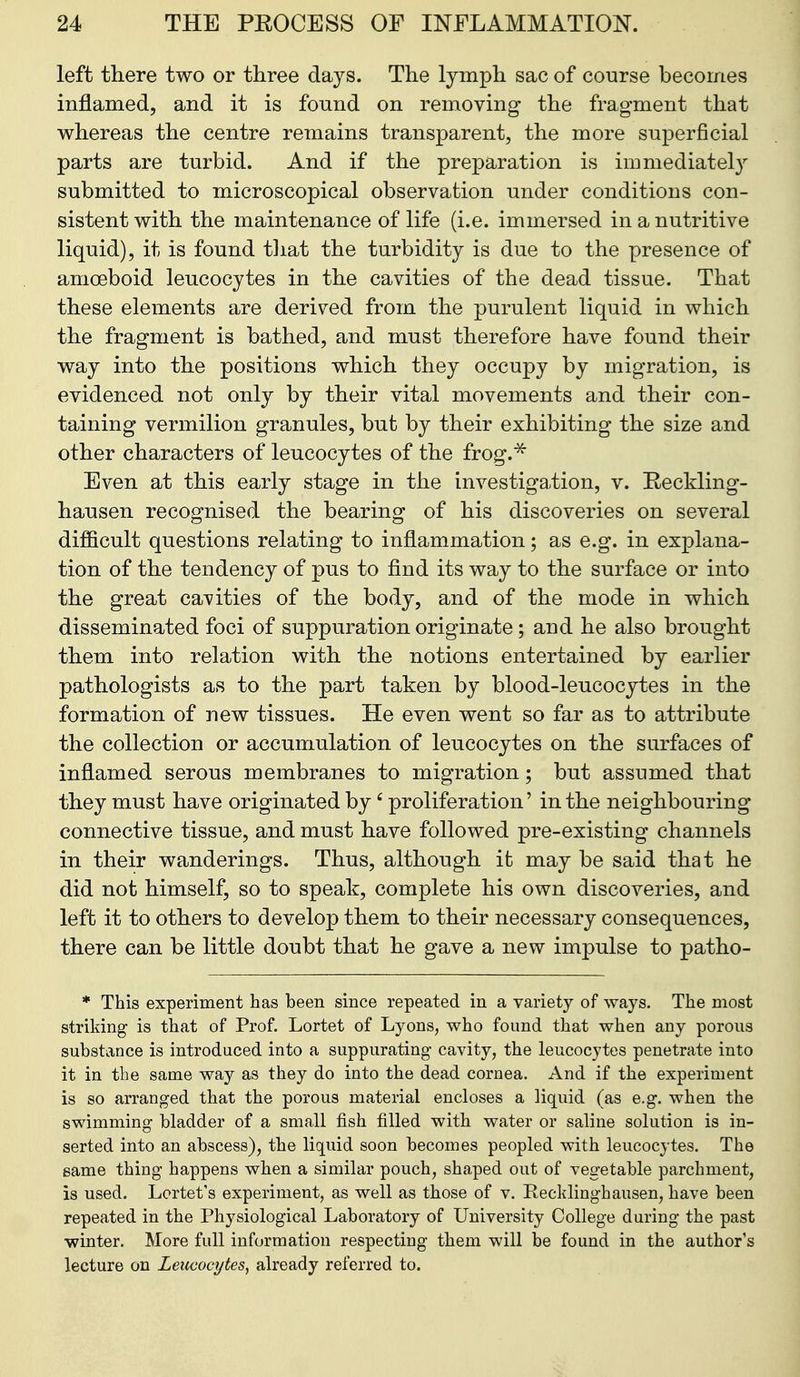 left there two or three days. The lymph sac of course becomes inflamed, and it is found on removing the fragment that whereas the centre remains transparent, the more suj)erficial parts are turbid. And if the preparation is immediatel}^ submitted to microscopical observation under conditions con- sistent with the maintenance of life (i.e. immersed in a nutritive liquid), it is found that the turbidity is due to the presence of amoeboid leucocytes in the cavities of the dead tissue. That these elements are derived from the purulent liquid in which the fragment is bathed, and must therefore have found their way into the positions which they occupy by migration, is evidenced not only by their vital movements and their con- taining vermilion granules, but by their exhibiting the size and other characters of leucocytes of the frog.^ Even at this early stage in the investigation, v. Reckling- hausen recognised the bearing of his discoveries on several difficult questions relating to inflammation; as e.g. in explana- tion of the tendency of pus to find its way to the surface or into the great cavities of the body, and of the mode in which disseminated foci of suppuration originate; and he also brought them into relation with the notions entertained by earlier pathologists as to the part taken by blood-leucocytes in the formation of new tissues. He even went so far as to attribute the collection or accumulation of leucocytes on the surfaces of inflamed serous membranes to migration; but assumed that they must have originated by' proliferation' in the neighbouring connective tissue, and must have followed pre-existing channels in their wanderings. Thus, although it may be said that he did not himself, so to speak, complete his own discoveries, and left it to others to develop them to their necessary consequences, there can be little doubt that he gave a new impulse to patho- * This experiment has been since repeated in a variety of ways. The most striking is that of Prof. Lortet of Lyons, who found that when any porous substance is introduced into a suppurating cavity, the leucocytes penetrate into it in the same way as they do into the dead cornea. And if the experiment is so arranged that the porous material encloses a liquid (as e.g. when the swimming bladder of a small fish filled with water or saline solution is in- serted into an abscess), the liquid soon becomes peopled with leucocytes. The same thing happens when a similar pouch, shaped out of vegetable parchment, is used. Lortet's experiment, as well as those of v. Recklinghausen, have been repeated in the Physiological Laboratory of University College during the past •winter. More full information respecting them will be found in the author's lecture on Leucocytes, already referred to.
