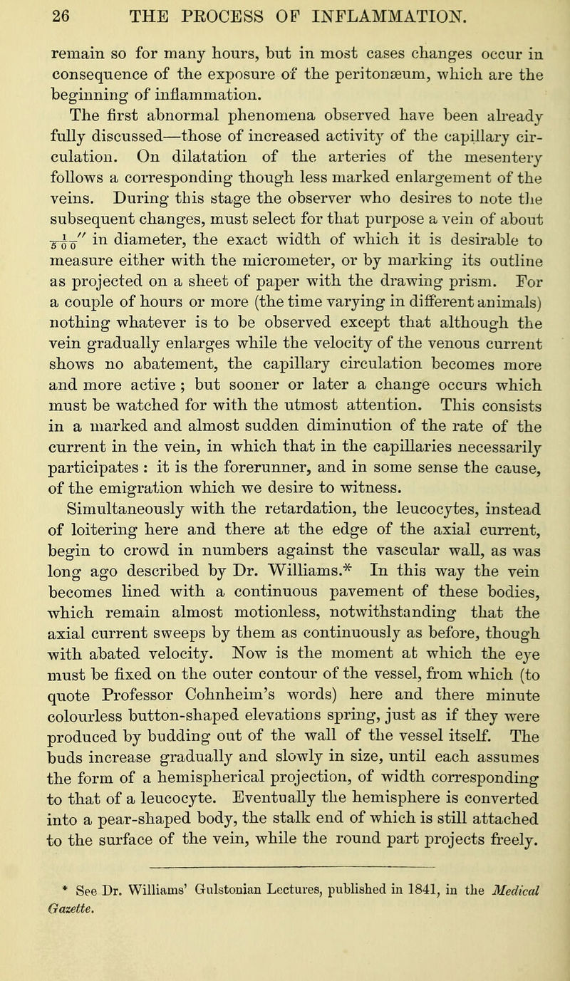 remain so for many hours, but in most cases changes occur in consequence of the exposure of the peritonseum, which are the beginning of inflammation. The first abnormal phenomena observed have been abeady fully discussed—those of increased activity of the capillary cir- culation. On dilatation of the arteries of the mesentery follows a corresponding though less marked enlargement of the veins. During this stage the observer who desires to note t]ie subsequent changes, must select for that purpose a vein of about -Q^-Q^^ in diameter, the exact width of which it is desirable to measure either with the micrometer, or by marking its outline as projected on a sheet of paper with the drawing prism. For a couple of hours or more (the time varying in different animals) nothing whatever is to be observed except that although the vein gradually enlarges while the velocity of the venous current shows no abatement, the capillary circulation becomes more and more active ; but sooner or later a change occurs which must be watched for with the utmost attention. This consists in a marked and almost sudden diminution of the rate of the current in the vein, in which that in the capillaries necessarily participates : it is the forerunner, and in some sense the cause, of the emigration which we desire to witness. Simultaneously with the retardation, the leucocytes, instead of loitering here and there at the edge of the axial current, begin to crowd in numbers against the vascular wall, as was long ago described by Dr. Williams.^ In this way the vein becomes lined with a continuous pavement of these bodies, which remain almost motionless, notwithstanding that the axial current sweeps by them as continuously as before, though with abated velocity. Now is the moment at which the eye must be fixed on the outer contour of the vessel, from which (to quote Professor Cohnheim's words) here and there minute colourless button-shaped elevations spring, just as if they were produced by budding out of the wall of the vessel itself. The buds increase gradually and slowly in size, until each assumes the form of a hemispherical projection, of width corresponding to that of a leucocyte. Eventually the hemisphere is converted into a pear-shaped body, the stalk end of which is still attached to the surface of the vein, while the round part projects freely. * See Dr. Williams' Gulstonian Lectures, published in 1841, in the Medical Gazette.