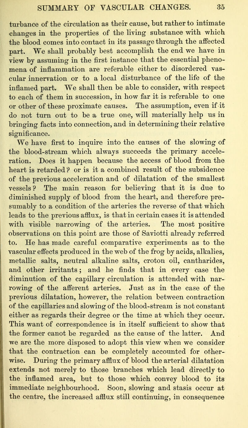 turbance of tlie circulation as their cause, but rather to intimate changes in the properties of the living substance with which the blood comes into contact in its passage through the affected part. We shall probably best accomplish the end we have in view by assuming in the first instance that the essential pheno- mena of inflammation are referable either to disordered vas- cular innervation or to a local disturbance of the life of the inflamed part. We shall then be able to consider, with respect to each of them in succession, in how far it is referable to one or other of these proximate causes. The assumption, even if it do not turn out to be a true one, will materially help us in bringing facts into connection, and in determining their relative significance. We have first to inquire into the causes of the slowing of the blood-stream which always succeeds the primary accele- ration. Does it happen because the access of blood from the heart is retarded'? or is it a combined result of the subsidence of the previous acceleration and of dilatation of the smallest vessels ? The main reason for believing that it is due to diminished supply of blood from the heart, and therefore pre- sumably to a condition of the arteries the reverse of that which leads to the previous afflux, is that in certain cases it is attended with visible narrowing of the arteries. The most positive observations on this point are those of Saviotti already referred to. He has made careful comparative experiments as to the vascular effects produced in the web of the frog by acids, alkalies, metallic salts, neutral alkaline salts, croton oil, cantharides, and other irritants; and he finds that in every case the diminution of the capillary circulation is attended with nar- rowing of the afferent arteries. Just as in the case of the previous dilatation, however, the relation between contraction of the capillaries and slowing of the blood-stream is not constant either as regards their degree or the time at which they occur. This want of correspondence is in itself sufficient to show that the former canot be regarded as the cause of the latter. And we are the more disposed to adopt this view when we consider that the contraction can be completely accounted for other- wise. During the primary afflux of blood the arterial dilatation extends not merely to those branches which lead directly to the inflamed area, but to those which convey blood to its immediate neighbourhood. Soon, slowing and stasis occur at the centre, the increased afflux still continuing, in consequence