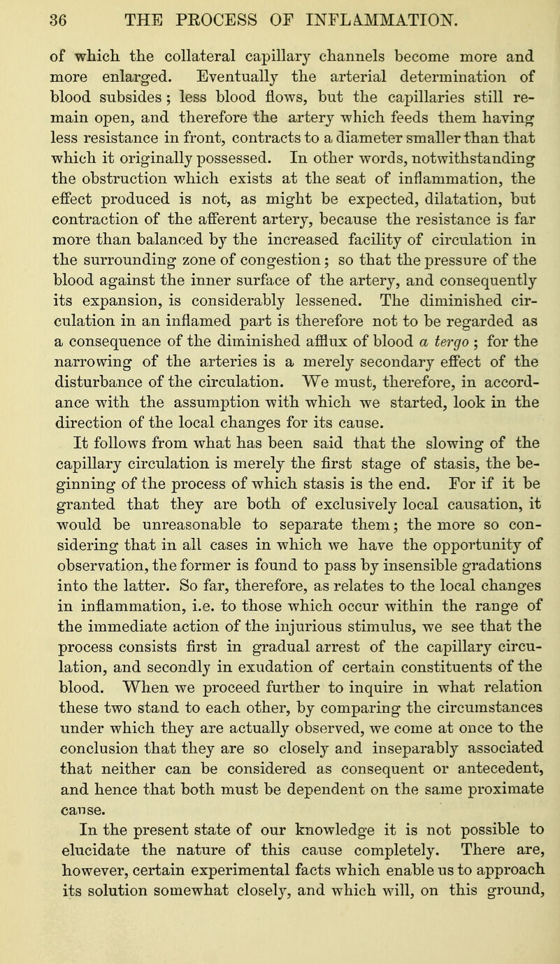 of which, the collateral capillar}^ channels become more and more enlarged. Eventually the arterial determination of blood subsides ; less blood flows, but the capillaries still re- main open, and therefore the artery which feeds them having less resistance in front, contracts to a diameter smaller than that which it originally possessed. In other words, notwithstanding the obstruction which exists at the seat of inflammation, the effect produced is not, as might be expected, dilatation, but contraction of the afferent artery, because the resistance is far more than balanced by the increased facility of circulation in the surrounding zone of congestion; so that the pressure of the blood against the inner surface of the artery, and consequently its expansion, is considerably lessened. The diminished cir- culation in an inflamed part is therefore not to be regarded as a consequence of the diminished ajfflux of blood a tergo ; for the narrowing of the arteries is a merely secondary effect of the disturbance of the circulation. We must, therefore, in accord- ance w4th the assumption with which we started, look in the direction of the local changes for its cause. It follows from what has been said that the slowing of the capillary circulation is merely the first stage of stasis, the be- ginning of the process of which stasis is the end. Eor if it be granted that they are both of exclusively local causation, it would be unreasonable to separate them; the more so con- sidering that in all cases in which we have the opportunity of observation, the former is found to pass by insensible gradations into the latter. So far, therefore, as relates to the local changes in inflammation, i.e. to those which occur within the range of the immediate action of the injurious stimulus, we see that the process consists first in gradual arrest of the capillary circu- lation, and secondly in exudation of certain constituents of the blood. When we proceed further to inquire in what relation these two stand to each other, by comparing the circumstances under which they are actually observed, we come at once to the conclusion that they are so closely and inseparably associated that neither can be considered as consequent or antecedent, and hence that both must be dependent on the same proximate cause. In the present state of our knowledge it is not possible to elucidate the nature of this cause completely. There are, however, certain experimental facts which enable us to approach its solution somewhat closely, and which will, on this ground.