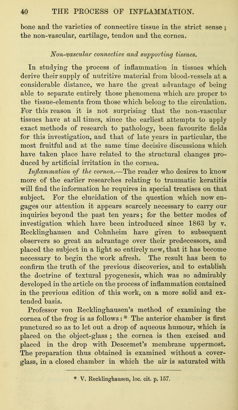 bone and the varieties of connective tissue in the strict sense ; the non-vascular, cartilage, tendon and the cornea. Non-vascular connective and sujp'porting tissues. In studying the process of inflammation in tissues which derive their supply of nutritive material from blood-vessels at a considerable distance, we have the great advantage of being able to separate entirely those phenomena which are proper to the tissue-elements from those which belong to the circulation. For this reason it is not surprising that the non-vascular tissues have at all times, since the earliest attempts to apply exact methods of research to jpathology, been favourite fields for this investigation, and that of late years in particular, the most fruitful and at the same time decisive discussions \vhich have taken place have related to the structural changes pro- duced by artificial irritation in the cornea. Inflammation of the cornea.—The reader who desires to know more of the earlier researches relating to traumatic keratitis will find the information he requires in special treatises on that subject. For the elucidation of the question which now en- gages our attention it appears scarcely necessary to carry our inquiries beyond the past ten years; for the better modes of investigation which have been introduced since 1863 by v. Recklinghausen and Cohnlieim have given to subsequent observers so great an advantage over their predecessors, and placed the subject in a light so entirely new, that it has become necessary to begin the work afresh. The result has been to confirm the truth of the previous discoveries, and to establish the doctrine of textural pyogenesis, which was so admirably developed in the article on the process of inflammation contained in the previous edition of this work, on a more solid and ex- tended basis. Professor von Recklinghausen's method of examining the cornea of the frog is as follows : ^ The anterior chamber is first punctured so as to let out a drop of aqueous humour, which is placed on the object-glass ; the cornea is then excised and placed in the drop with Descemet's membrane uppermost. The preparation thus obtained is examined without a cover- glass, in a closed chamber in which the air is saturated with * V. Recklinghausen, loc. cit. p. 157.