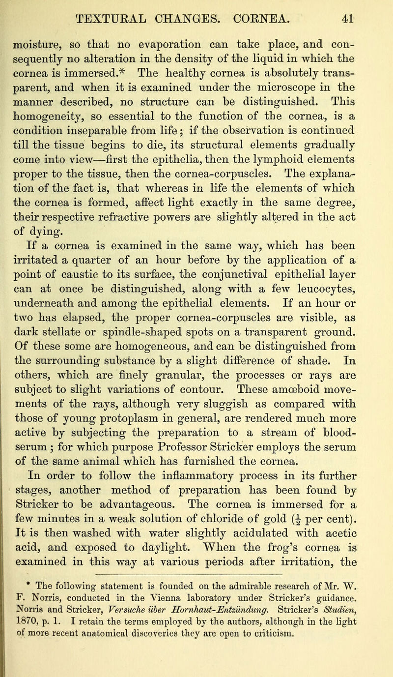 moisture, so that no evaporation can take place, and con- sequently no alteration in the density of the liquid in which the cornea is immersed.^ The healthy cornea is absolutely trans- parent, and when it is examined under the microscope in the manner described, no structure can be distinguished. This homogeneity, so essential to the function of the cornea, is a condition inseparable from life; if the observation is continued till the tissue begins to die, its structural elements gradually come into view—first the epithelia, then the lymphoid elements proper to the tissue, then the cornea-corpuscles. The explana- tion of the fact is, that Avhereas in life the elements of which the cornea is formed, affect light exactly in the same degree, their respective refractive powers are slightly altered in the act of dying. If a cornea is examined in the same way, which has been irritated a quarter of an hour before by the application of a point of caustic to its surface, the conjunctival epithelial layer can at once be distinguished, along with a few leucocytes, underneath and among the epithelial elements. If an hour or two has elapsed, the proper cornea-corpuscles are visible, as dark stellate or spindle-shaped spots on a transparent ground. Of these some are homogeneous, and can be distinguished from the surrounding substance by a slight difference of shade. In others, which are finely granular, the processes or rays are subject to slight variations of contour. These amoeboid move- ments of the rays, although very sluggish as compared with those of young protoplasm in general, are rendered much more active by subjecting the preparation to a stream of blood- serum ; for which purpose Professor Strieker employs the serum of the same animal which has furnished the cornea. In order to follow the inflammatory process in its further stages, another method of preparation has been found by Strieker to be advantageous. The cornea is immersed for a few minutes in a weak solution of chloride of gold per cent). It is then washed with water slightly acidulated with acetic acid, and exposed to daylight. When the frog's cornea is examined in this way at various periods after irritation, the * The following statement is founded on the admirable research of Mr. W. F. Norris, conducted in the Vienna laboratory under Strieker's guidance. Norris and Strieker, Versuche iiher Hornhaut-Entzundung. Strieker's Studien, 1870, p. 1. I retain the terms employed by the authors, although in the light of more recent anatomical discoveries they are open to criticism.