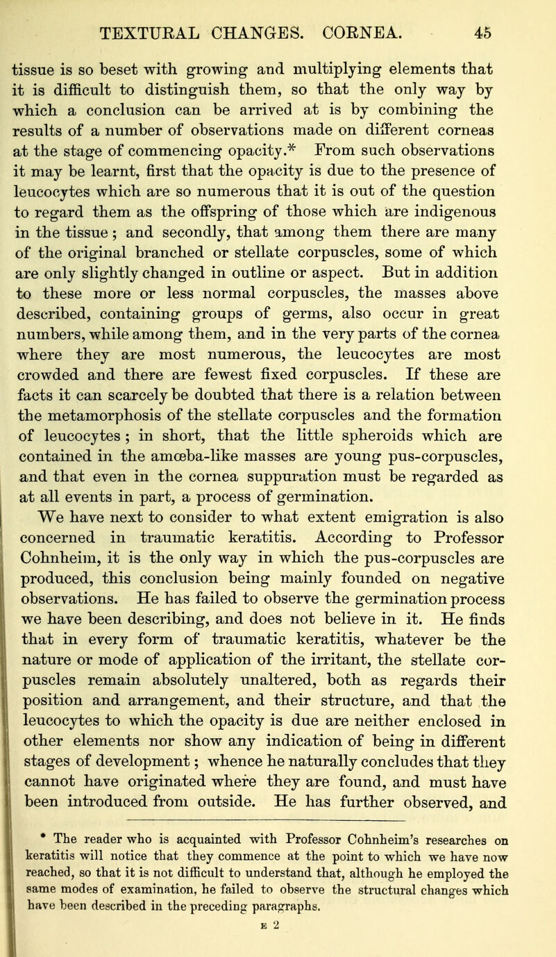 tissue is so beset with growing and multiplying elements that it is difficult to distinguish them, so that the only way by which a conclusion can be arrived at is by combining the results of a number of observations made on dilFerent corneas at the stage of commencing opacity.^ From such observations it may be learnt, first that the opacity is due to the presence of leucocytes which are so numerous that it is out of the question to regard them as the offspring of those which are indigenous in the tissue; and secondly, that among them there are many of the original branched or stellate corpuscles, some of which are only slightly changed in outline or aspect. But in addition to these more or less normal corpuscles, the masses above described, containing groups of germs, also occur in great numbers, while among them, and in the very parts of the cornea where they are most numerous, the leucocytes are most crowded and there are fewest fixed corpuscles. If these are facts it can scarcely be doubted that there is a relation between the metamorphosis of the stellate corpuscles and the formation of leucocytes ; in short, that the little spheroids which are contained in the amoeba-like masses are young pus-corpuscles, and that even in the cornea suppuration must be regarded as at all events in part, a process of germination. We have next to consider to what extent emigration is also concerned in traumatic keratitis. According to Professor Cohnheim, it is the only way in which the pus-corpuscles are produced, this conclusion being mainly founded on negative observations. He has failed to observe the germination process we have been describing, and does not believe in it. He finds that in every form of traumatic keratitis, whatever be the nature or mode of application of the irritant, the stellate cor- puscles remain absolutely unaltered, both as regards their position and arrangement, and their structure, and that the leucocytes to which the opacity is due are neither enclosed in other elements nor show any indication of being in different stages of development; whence he naturally concludes that they cannot have originated where they are found, and must have been introduced from outside. He has further observed, and * The reader who is acquainted with Professor Cohnheiin's researches on keratitis will notice that they commence at the point to which we have now reached, so that it is not difficult to understand that, although he employed the same modes of examination, he failed to observe the structural changes which have been described in the preceding paragraphs. E 2