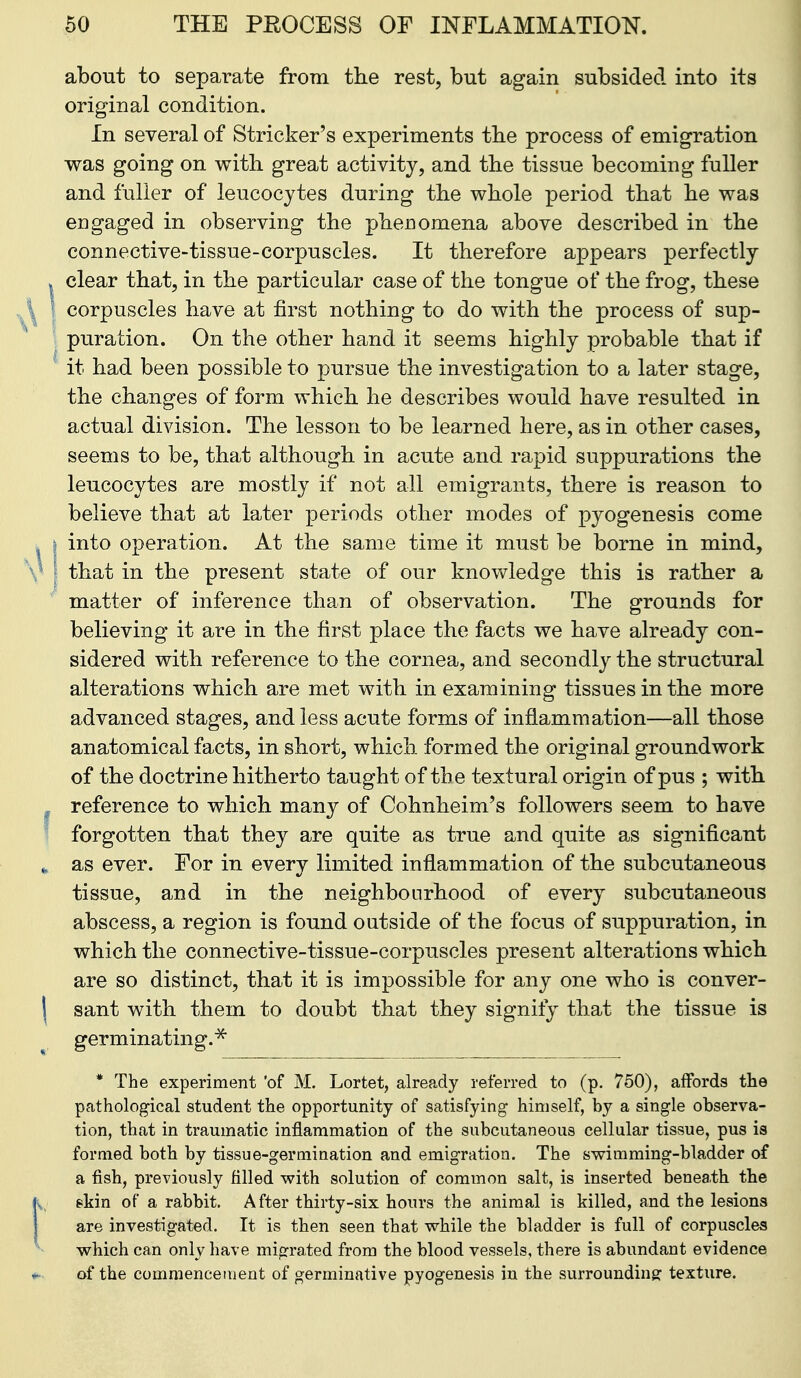 about to separate from the rest, but again subsided into its original condition. In several of Strieker's experiments tbe process of emigration was going on with, great activity, and the tissue becoming fuller and fuller of leucocytes during the whole period that he was engaged in observing the phenomena above described in the connective-tissue-corpuscles. It therefore appears perfectly . clear that, in the particular case of the tongue of the frog, these ^ corpuscles have at first nothing to do with the process of sup- puration. On the other hand it seems highly probable that if it had been possible to pursue the investigation to a later stage, the changes of form which he describes would have resulted in actual division. The lesson to be learned here, as in other cases, seems to be, that although in acute and rapid suppurations the leucocytes are mostly if not all emigrants, there is reason to believe that at later periods other modes of pyogenesis come I into operation. At the same time it must be borne in mind, that in the present state of our knowledge this is rather a matter of inference than of observation. The grounds for believing it are in the first place the facts we have already con- sidered with reference to the cornea, and secondly the structural alterations which are met with in examining tissues in the more advanced stages, and less acute forms of inflammation—all those anatomical facts, in short, which formed the original groundwork of the doctrine hitherto taught of the textural origin of pus ; with reference to which many of Cohnheim's followers seem to have forgotten that they are quite as true and quite as significant as ever. For in every limited inflammation of the subcutaneous tissue, and in the neighbourhood of every subcutaneous abscess, a region is found outside of the focus of suppuration, in which the connective-tissue-corpuscles present alterations which are so distinct, that it is impossible for any one who is conver- sant with them to doubt that they signify that the tissue is germinating.^ * The experiment 'of M. Lortet, already referred to (p. 750), aflfords the pathological student the opportunity of satisfying himself, by a single observa- tion, that in traumatic inflammation of the subcutaneous cellular tissue, pus is formed both by tissue-germination and emigration. The swimming-bladder of a fish, previously filled with solution of common salt, is inserted beneath the skin of a rabbit. After thirty-six hours the animal is killed, and the lesions are investigated. It is then seen that while the bladder is full of corpuscles which can only have migrated from the blood vessels, there is abundant evidence of the commencement of germinative pyogenesis in the surrounding; texture.