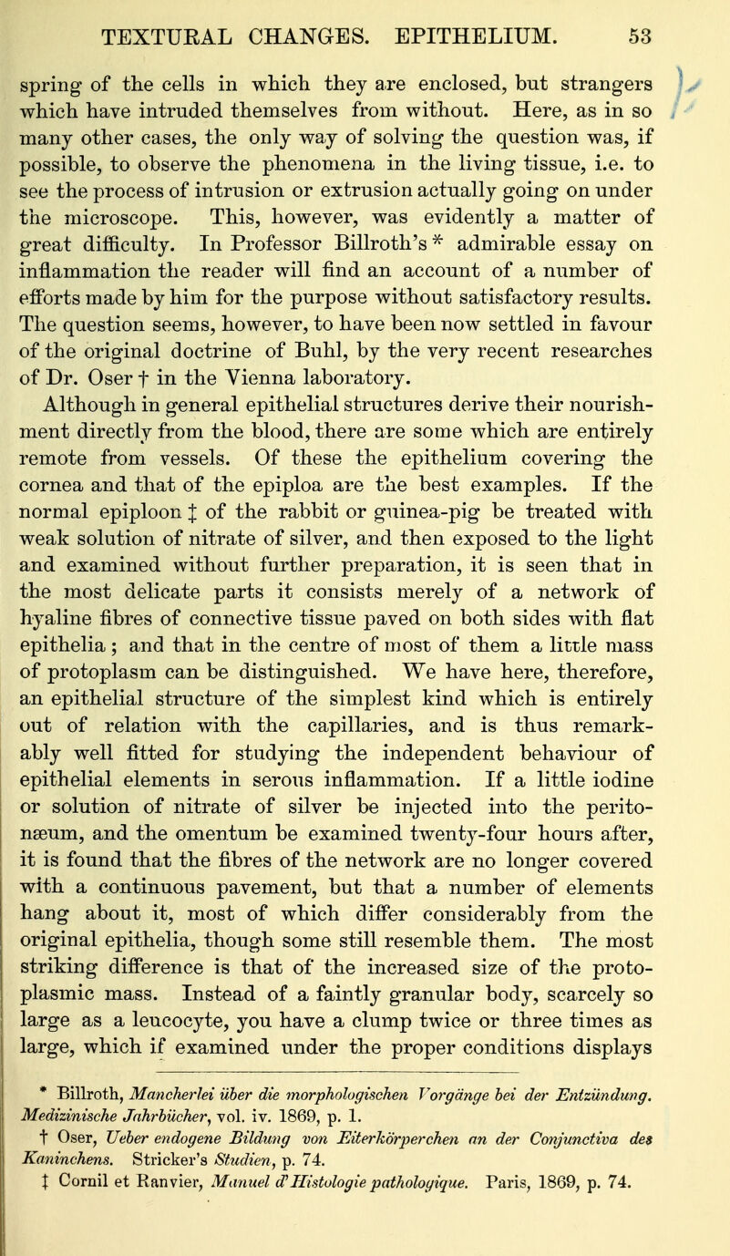 spring of the cells in which they are enclosed, but strangers which have intruded themselves from without. Here, as in so many other cases, the only way of solving the question was, if possible, to observe the phenomena in the living tissue, i.e. to see the process of intrusion or extrusion actually going on under the microscope. This, however, was evidently a matter of great difficulty. In Professor Billroth's ^ admirable essay on inflammation the reader will find an account of a number of efforts made by him for the purpose without satisfactory results. The question seems, however, to have been now settled in favour of the original doctrine of Buhl, by the very recent researches of Dr. Oser f in the Yienna laboratory. Although in general epithelial structures derive their nourish- ment directly from the blood, there are some which are entirely remote from vessels. Of these the epithelium covering the cornea and that of the epiploa are the best examples. If the normal epiploon J of the rabbit or guinea-pig be treated with weak solution of nitrate of silver, and then exposed to the light and examined without further preparation, it is seen that in the most delicate parts it consists merely of a network of hyaline fibres of connective tissue paved on both sides with flat epithelia; and that in the centre of most of them a little mass of protoplasm can be distinguished. We have here, therefore, an epithelial structure of the simplest kind which is entirely out of relation with the capillaries, and is thus remark- ably well fitted for studying the independent behaviour of epithelial elements in serous inflammation. If a little iodine or solution of nitrate of silver be injected into the perito- nseum, and the omentum be examined twenty-four hours after, it is found that the fibres of the network are no longer covered with a continuous pavement, but that a number of elements hang about it, most of which differ considerably from the original epithelia, though some still resemble them. The most striking difference is that of the increased size of the proto- plasmic mass. Instead of a faintly granular body, scarcely so large as a leucocyte, you have a clump twice or three times as large, which if examined under the proper conditions displays * Billrotli, Manchei'lei uher die morphologischen Vorgdnge hei der Entziindwig, Medizinische Jnhrhucher^ vol. iv. 1869, p. 1. t Oser, Ueher endogene Bildung von Fjiterhorperchen an der Conjunctiva des Kaninchens. Strieker's Studien, p. 74. X Cornil et Ranvier, Manuel d^Histologie pathologique, Paris, 1869, p. 74.