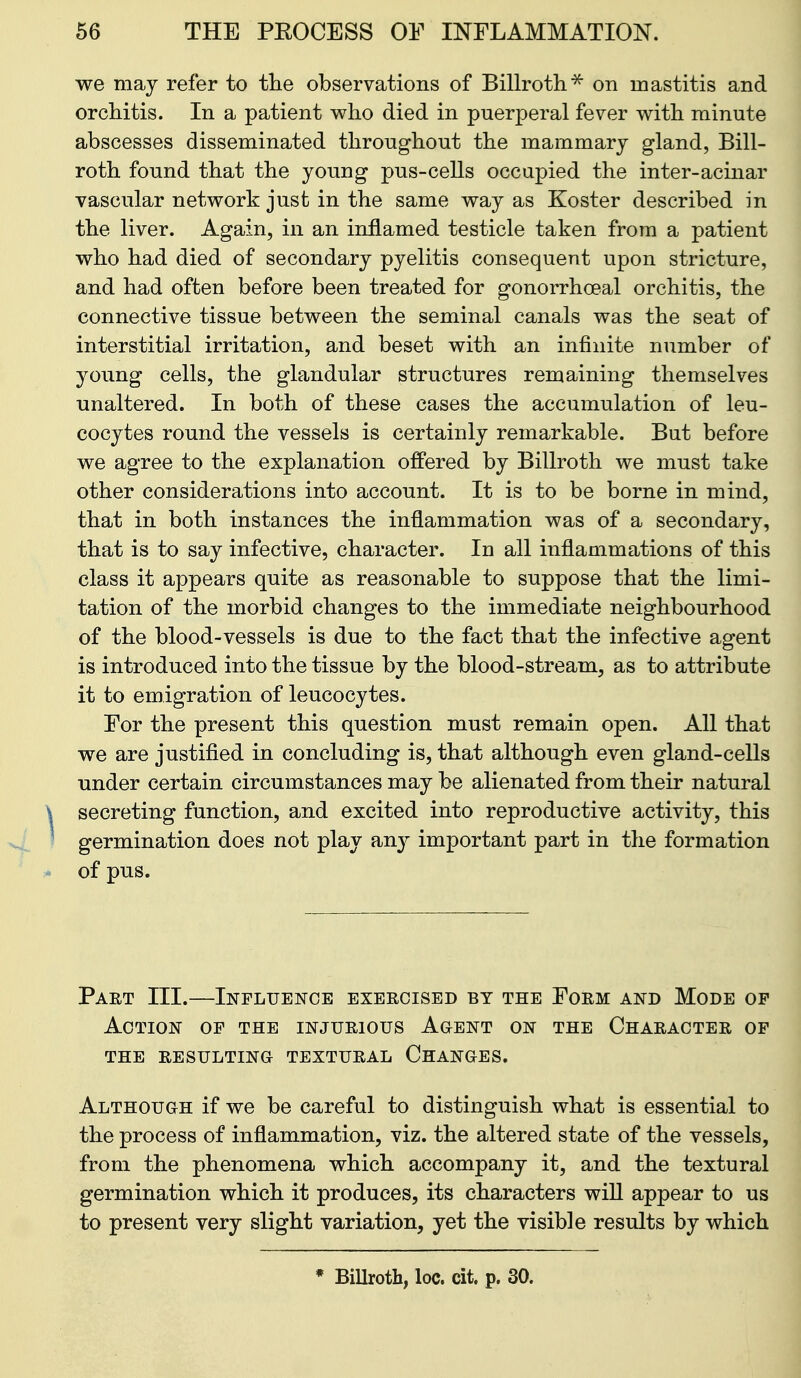 we may refer to the observations of Billroth^ on mastitis and orchitis. In a patient who died in puerperal fever with minute abscesses disseminated throughout the mammary gland, Bill- roth found that the young pus-cells occapied the inter-acinar vascular network just in the same way as Koster described in the liver. Again, in an inflamed testicle taken from a patient who had died of secondary pyelitis consequent upon stricture, and had often before been treated for gonorrhoeal orchitis, the connective tissue between the seminal canals was the seat of interstitial irritation, and beset with an infinite number of young cells, the glandular structures remaining themselves unaltered. In both of these cases the accumulation of leu- cocytes round the vessels is certainly remarkable. But before we agree to the explanation offered by Billroth we must take other considerations into account. It is to be borne in mind, that in both instances the inflammation was of a secondary, that is to say infective, character. In all inflammations of this class it appears quite as reasonable to suppose that the limi- tation of the morbid changes to the immediate neighbourhood of the blood-vessels is due to the fact that the infective agent is introduced into the tissue by the blood-stream, as to attribute it to emigration of leucocytes. For the present this question must remain open. All that we are justified in concluding is, that although even gland-cells under certain circumstances may be alienated from their natural secreting function, and excited into reproductive activity, this germination does not play ^nj important part in the formation of pus. Part III.—Influence exercised by the Form and Mode op Action of the injurious Agent on the Character of the resulting textural changes. Although if we be careful to distinguish what is essential to the process of inflammation, viz. the altered state of the vessels, from the phenomena which accompany it, and the textural germination which it produces, its characters will appear to us to present very slight variation, yet the visible results by which • Billroth, loc. cit. p. 30.