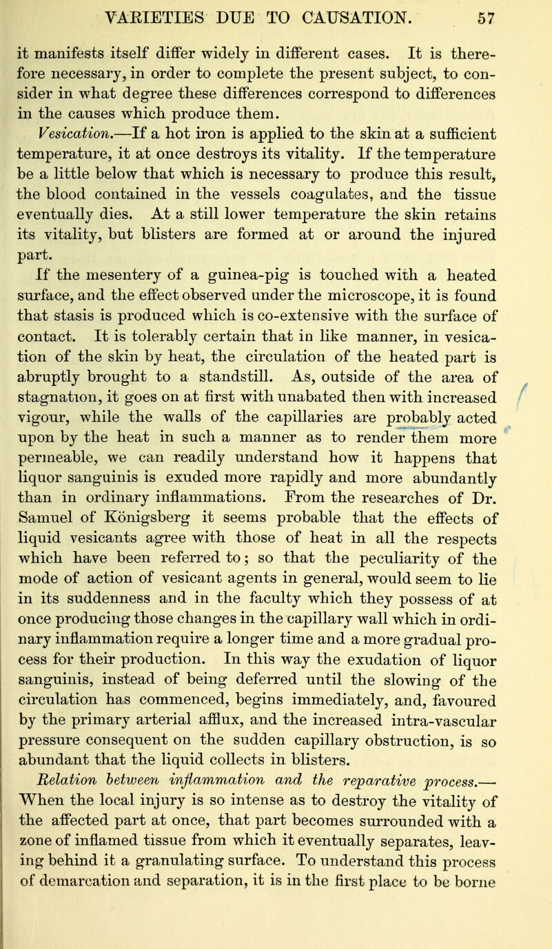 it manifests itself differ widely in different cases. It is there- fore necessary, in order to complete the present subject, to con- sider in what degree these differences correspond to differences in the causes which produce them. Vesication.—If a hot iron is applied to the skin at a sufficient temperature, it at once destroys its vitality. If the temperature be a little below that which is necessary to produce this result, the blood contained in the vessels coagulates, and the tissue eventually dies. At a still lower temperature the skin retains its vitality, but blisters are formed at or around the injured part. If the mesentery of a guinea-pig is touched with a heated surface, and the effect observed under the microscope, it is found that stasis is produced which is co-extensive with the surface of contact. It is tolerably certain that in like manner, in vesica- tion of the skin by heat, the circulation of the heated part is a^bruptly brought to a standstill. As, outside of the area of stagnation, it goes on at first with unabated then with increased vigour, while the walls of the capillaries are probably acted upon by the heat in such a manner as to render them more permeable, we can readily understand how it happens that liquor sanguinis is exuded more rapidly and more abundantly than in ordinary inflammations. From the researches of Dr. Samuel of Konigsberg it seems probable that the effects of liquid vesicants agree with those of heat in all the respects which have been referred to; so that the peculiarity of the mode of action of vesicant agents in general, would seem to lie in its suddenness and in the faculty which they possess of at once producing those changes in the capillary wall which in ordi- nary inflammation require a longer time and a more gradual pro- cess for their production. In this way the exudation of liquor sanguinis, instead of being deferred until the slowing of the circulation has commenced, begins immediately, and, favoured by the primary arterial afflux, and the increased intra-vascular pressure consequent on the sudden capillary obstruction, is so abundant that the liquid collects in blisters. Relation hetweeri inflammation and the reparative process.— When the local injury is so intense as to destroy the vitality of the affected part at once, that part becomes surrounded with a zone of inflamed tissue from which it eventually separates, leav- ing behind it a granulating surface. To understand this process of demarcation and separation, it is in the first place to be borne