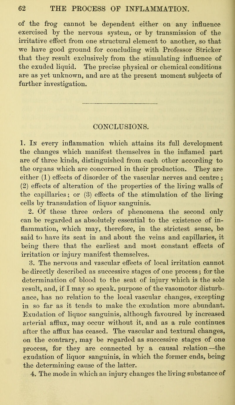 of the frog cannot be dependent either on any influence exercised by the nervous system, or by transmission of the irritative effect from one structural element to another, so that we have good ground for concluding with Professor Strieker that they result exclusively from the stimulating influence of the exuded liquid. The precise physical or chemical conditions are as yet unknown, and are at the present moment subjects of further investigation. CONCLUSIONS. 1. In every inflammation which attains its full development the changes which manifest themselves in the inflamed part are of three kinds, distinguished from each other according to the organs which are concerned in their production. They are either (1) eff'ects of disorder of the vascular nerves and centre ; (2) effects of alteration of the properties of the living walls of the capillaries; or (3) effects of the stimulation of the living cells by transudation of liquor sanguinis. 2. Of these three orders of phenomena the second only can be regarded as absolutely essential to the existence of in- flammation, which may, therefore, in the strictest sense, be said tc) have its seat in and about the veins and capillaries, it being there that the earliest and most constant effects of irritation or injury manifest themselves. 8. The nervous and vascular effects of local irritation cannot be directly described as successive stages of one process ; for the determination of blood to the seat of injury which is the sole result, and, if I may so speak, purpose of the vasomotor disturb- ance, has no relation to the local vascular changes, excepting in so far as it tends to make the exudation more abundant. Exudation of liquor sanguinis, although favoured by increased arterial afiiux, may occur without it, and as a rule continues after the afflux has ceased. The vascular and textural changes, on the contrary, may be regarded as successive stages of one process, for they are connected by a causal relation—the exudation of liquor sanguinis, in which the former ends, being the determining cause of the latter. 4. The mode in which an injury changes the living substance of