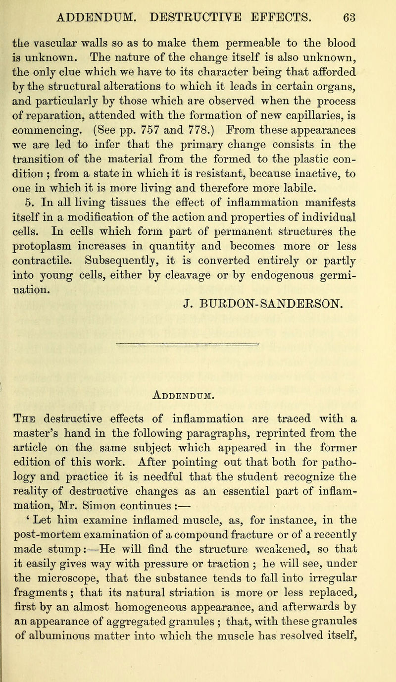 tlie vascular walls so as to make them permeable to the blood is unknown. The nature of the change itself is also unknown, the only clue which we have to its character being that afforded by the structural alterations to which it leads in certain organs, and particularly by those which are observed when the process of reparation, attended with the formation of new capillaries, is commencing. (See pp. 757 and 778.) From these appearances we are led to infer that the primary change consists in the transition of the material from the formed to the plastic con- dition ; from a state in which it is resistant, because inactive, to one in which it is more living and therefore more labile. 5. In all living tissues the effect of inflammation manifests itself in a modification of the action and properties of individual cells. In cells which form part of permanent structures the protoplasm increases in quantity and becomes more or less contractile. Subsequently, it is converted entirely or partly into young cells, either by cleavage or by endogenous germi- nation. J. BURDOlSr-SANDEESOK Addendum. The destructive effects of inflammation are traced with a master's hand in the following paragraphs, reprinted from the article on the same subject which appeared in the former edition of this work. After pointing out that both for patho- logy and practice it is needful that the student recognize the reality of destructive changes as an essential part of inflam- mation, Mr, Simon continues :— ' Let him examine inflamed muscle, as, for instance, in the post-mortem examination of a compound fracture or of a recently made stump:—He will find the structure weakened, so that it easily gives way with pressure or traction ; he vvill see, under the microscope, that the substance tends to fall into irregular fragments; that its natural striation is more or less replaced, first by an almost homogeneous appearance, and afterwards by an appearance of aggregated granules ; that, with these granules of albuminous matter into which the muscle has resolved itself,