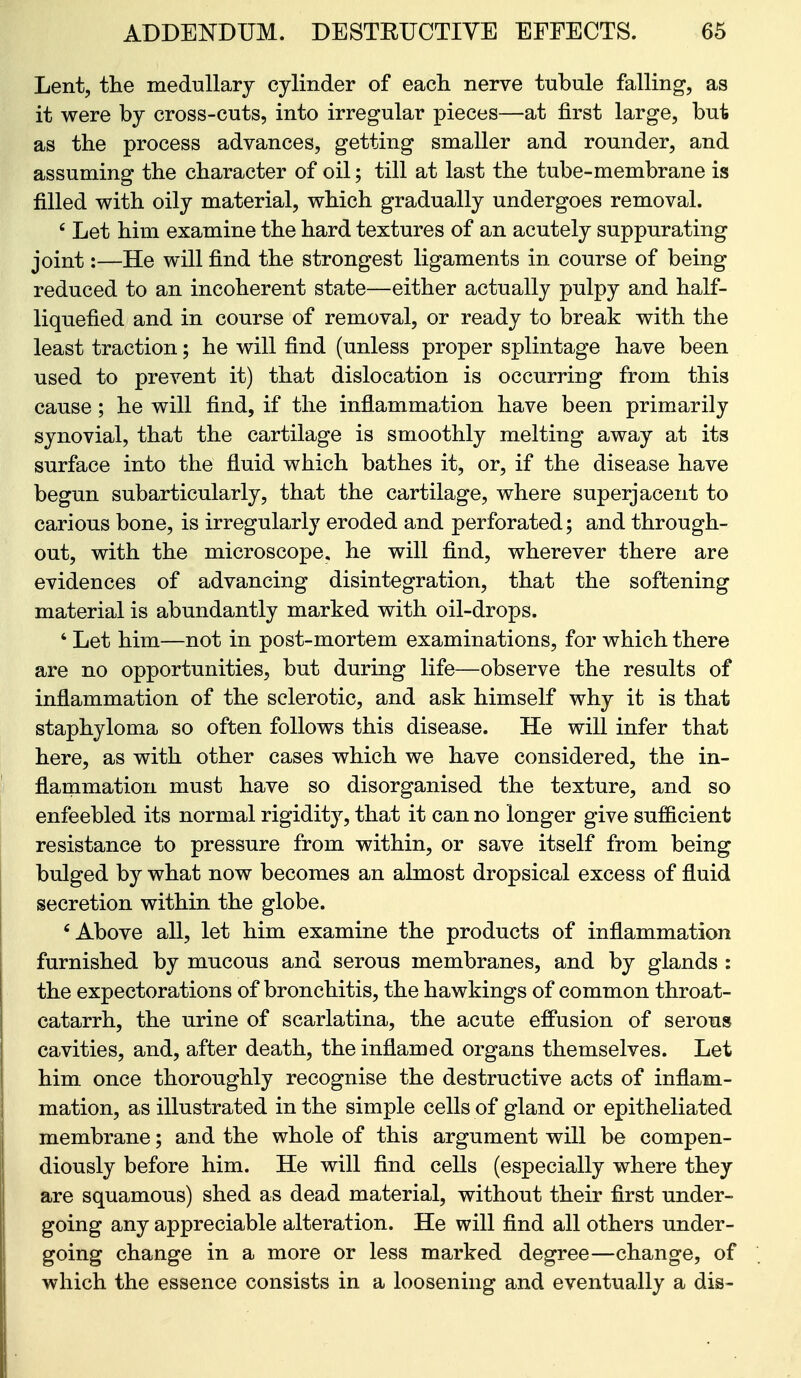 Lent, the medullary cylinder of each nerve tubule falling, as it were by cross-cuts, into irregular pieces—at first large, but as the process advances, getting smaller and rounder, and assuming the character of oil; till at last the tube-membrane is filled with oily material, which gradually undergoes removal. ' Let him examine the hard textures of an acutely suppurating joint:—He will find the strongest ligaments in course of being reduced to an incoherent state—either actually pulpy and half- liquefied and in course of removal, or ready to break with the least traction; he will find (unless proper splintage have been used to prevent it) that dislocation is occurring from this cause; he will find, if the inflammation have been primarily synovial, that the cartilage is smoothly melting away at its surface into the fluid which bathes it, or, if the disease have begun subarticularly, that the cartilage, where superjacent to carious bone, is irregularly eroded and perforated; and through- out, with the microscope, he will find, wherever there are evidences of advancing disintegration, that the softening material is abundantly marked with oil-drops. ' Let him—not in post-mortem examinations, for which there are no opportunities, but during life—observe the results of inflammation of the sclerotic, and ask himself why it is that staphyloma so often follows this disease. He will infer that here, as with other cases which we have considered, the in- flammation must have so disorganised the texture, and so enfeebled its normal rigidity, that it can no longer give sufficient resistance to pressure from within, or save itself from being bulged by what now becomes an almost dropsical excess of fluid secretion within the globe. 'Above all, let him examine the products of inflammation furnished by mucous and serous membranes, and by glands : the expectorations of bronchitis, the hawkings of common throat- catarrh, the urine of scarlatina, the acute effusion of serous cavities, and, after death, the inflamed organs themselves. Let him once thoroughly recognise the destructive acts of inflam- mation, as illustrated in the simple cells of gland or epitheliated membrane; and the whole of this argument will be compen- diously before him. He will find cells (especially where they are squamous) shed as dead material, without their first under- going any appreciable alteration. He will find all others under- going change in a more or less marked degree—change, of which the essence consists in a loosening and eventually a dis-