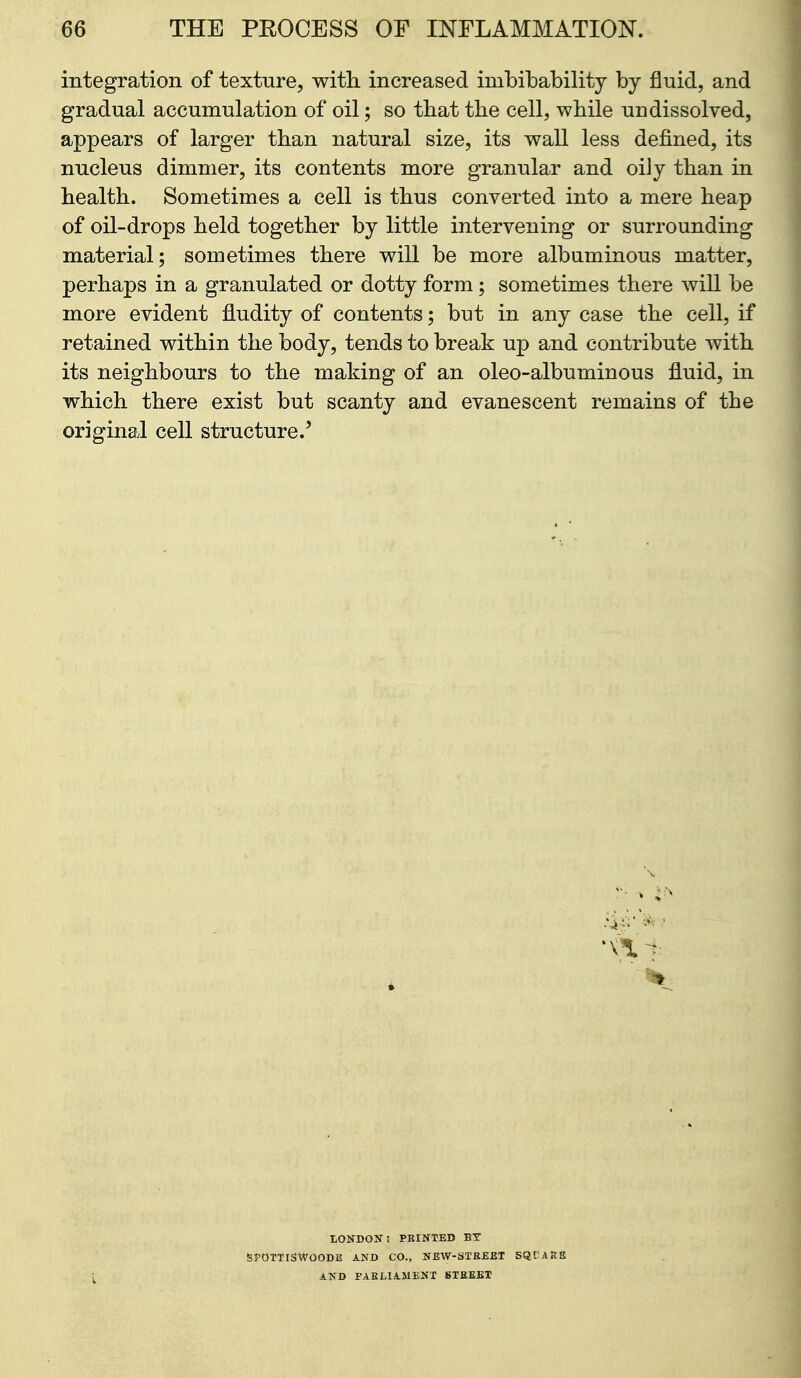 integration of texture, with, increased imbibability by fluid, and gradual accumulation of oil; so that the cell, while undissolved, appears of larger than natural size, its wall less defined, its nucleus dimmer, its contents more granular and oily than in health. Sometimes a cell is thus converted into a mere heap of oil-drops held together by little intervening or surrounding material; sometimes there will be more albuminous matter, perhaps in a granulated or dotty form; sometimes there will be more evident fludity of contents; but in any case the cell, if retained within the body, tends to break up and contribute with its neighbours to the making of an oleo-albuminous fluid, in which there exist but scanty and evanescent remains of the original cell structure.' tONDOSfl PRINTED BY gPOTTlSWOODE AND CO., NEW-STREET SQCARB AND PAELIAMENX STREET