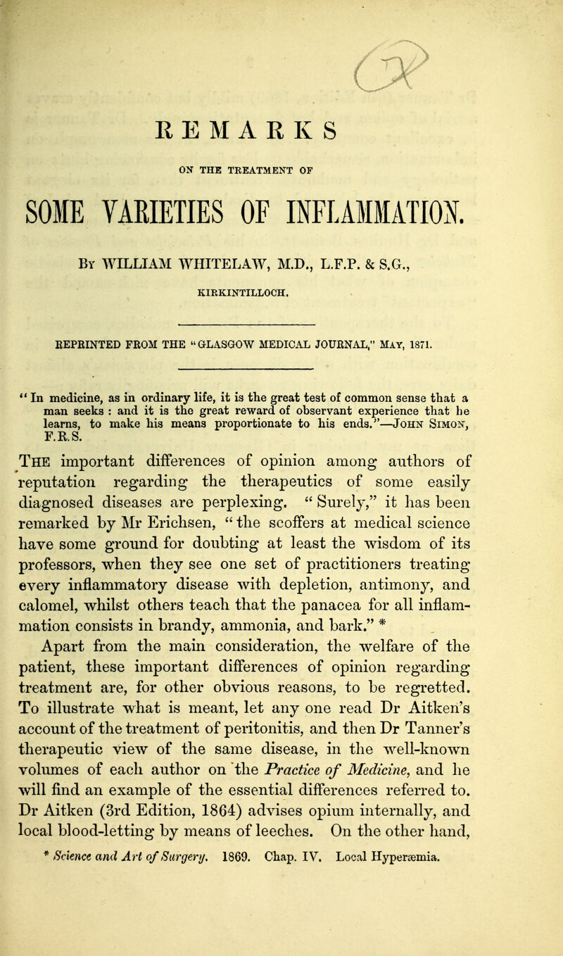 REMARKS ON THE TREATMENT OF SOME VARIETIES OF INFLAMMATM. By WILLIAM WHITELAW, M.D., L.F.P. & S.G., KIRKINTILLOCH. REPRINTED FROM THE GLASGOW MEDICAL JOURNAL, MAY, 1871. ** In medicine, as in ordinary life, it is the great test of common sense that a man seeks : and it is the great reward of observant experience that be learns, to make his means proportionate to his ends.—John Simon, F.KS. The important differences of opinion among authors of reputation regarding the therapeutics of some easily diagnosed diseases are perplexing.  Surely, it has been remarked by Mr Erichsen,  the scoffers at medical science have some ground for doubting at least the wisdom of its professors, when they see one set of practitioners treating every inflammatory disease with depletion, antimony, and calomel, whilst others teach that the panacea for all inflam- mation consists in brandy, ammonia, and bark. * Apart from the main consideration, the welfare of the patient, these important differences of opinion regarding treatment are, for other obvious reasons, to be regretted. To illustrate what is meant, let any one read Dr Aitkeri's account of the treatment of peritonitis, and then Dr Tanner's therapeutic view of the same disease, in the well-known voliunes of each author on the Practice of Medicine, and he will find an example of the essential differences referred to. Dr Aitken (3rd Edition, 1864) advises opium internally, and local blood-letting by means of leeches. On the other hand, * Science and Art of Surgery. 1869. Chap. IV. Local Hypersemia.