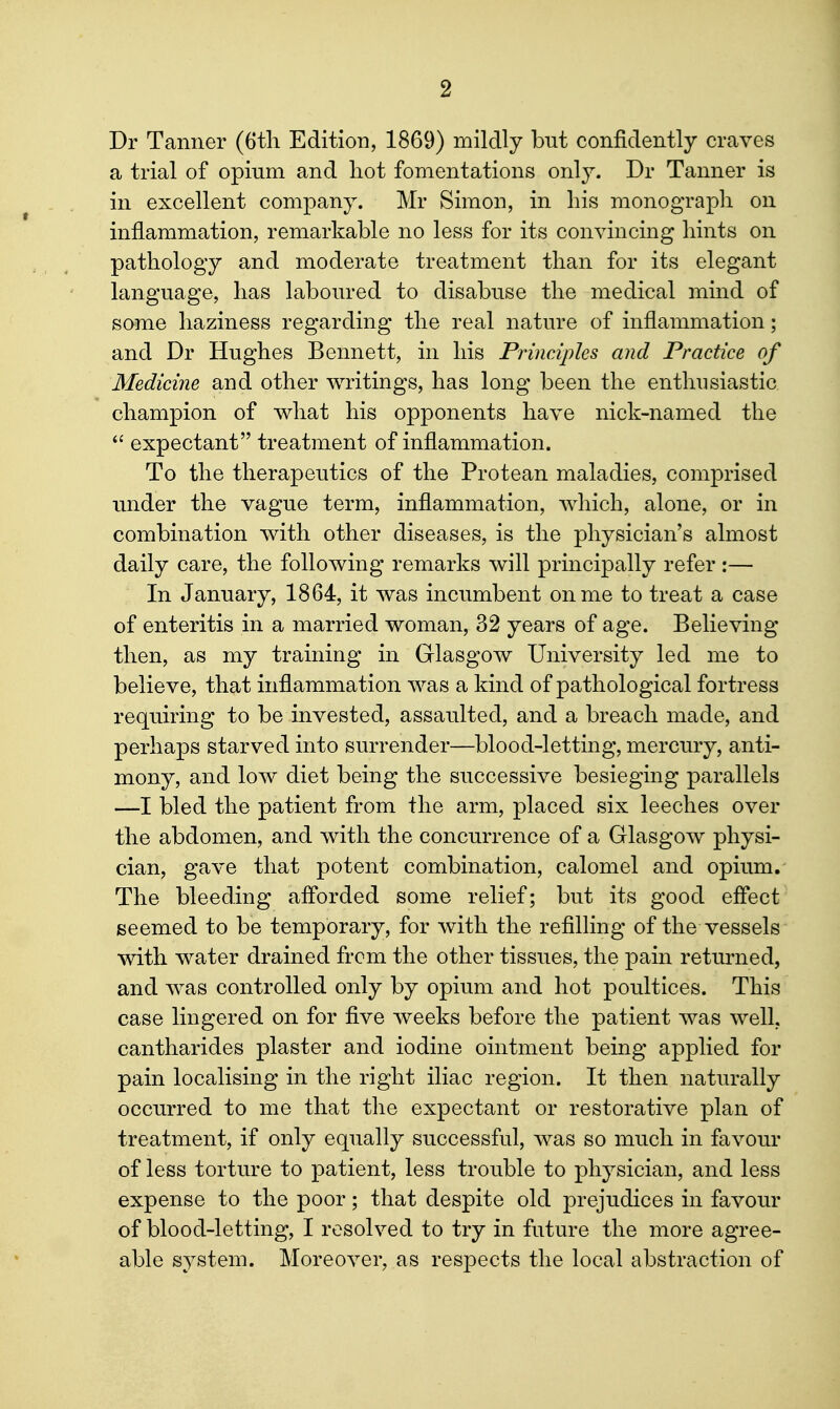Dr Tanner (6tli Edition, 1869) mildly but confidently craves a trial of opium and hot fomentations onl}^ Dr Tanner is in excellent company. Mr Simon, in his monograph on inflammation, remarkable no less for its convincing hints on pathology and moderate treatment than for its elegant language, has laboured to disabuse the medical mind of some haziness regarding the real nature of inflammation; and Dr Hughes Bennett, in his Principles and Practice of Medicine and other writings, has long been the enthusiastic champion of what his opponents have nick-named the  expectant treatment of inflammation. To the therapeutics of the Protean maladies, comprised under the vague term, inflammation, which, alone, or in combination with other diseases, is the physician's almost daily care, the following remarks will principally refer :— In January, 1864, it was incumbent on me to treat a case of enteritis in a married woman, 32 years of age. Believing then, as my training in Glasgow University led me to believe, that inflammation was a kind of pathological fortress requiring to be invested, assaulted, and a breach made, and perhaps starved into surrender—blood-letting, mercury, anti- mony, and low diet being the successive besieging parallels —I bled the patient from the arm, placed six leeches over the abdomen, and with the concurrence of a Glasgow physi- cian, gave that potent combination, calomel and opium. The bleeding afforded some relief; but its good effect seemed to be temporary, for with the refilling of the vessels with water drained from the other tissues, the pain returned, and was controlled only by opium and hot poultices. This case lingered on for five weeks before the patient was well, cantharides plaster and iodine ointment being applied for pain localising in the right iliac region. It then naturally occurred to me that the expectant or restorative plan of treatment, if only equally successful, was so much in favour of less torture to patient, less trouble to physician, and less expense to the poor; that despite old prejudices in favour of blood-letting, I resolved to try in future the more agree- able system. Moreover, as respects the local abstraction of