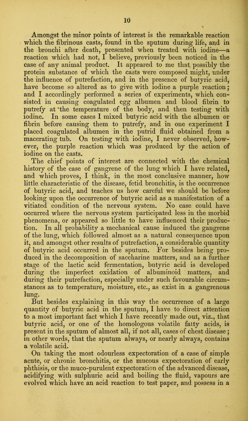 Amongst the minor points of interest is the remarkable reaction which the fibrinous casts, found in the sputum during life, and in the bronchi after death, presented when treated with iodine—a reaction which had not, I believe, previously been noticed in the case of any animal product. It appeared to me that possibly the protein substance of which the casts were composed might, under the influence of putrefaction, and in the presence of butyric acid, have become so altered as to give with iodine a purple reaction; and I accordingly performed a series of experiments, which con- sisted in causing coagulated egg albumen and blood fibrin to putrefy at 'the temperature of the body, and then testing with iodine. In some cases I mixed butyric acid with the albumen or fibrin before causing them to putrefy, and in one experiment I placed coagulated albumen in the putrid fluid obtained from a macerating tub. On testing with iodine, I never observed, how- ever, the purple reaction which was produced by the action of iodine on the casts. The chief points of interest are connected with the chemical history of the case of gangrene of the lung which I have related, and which proves, I think, in the most conclusive manner, how little characteristic of the disease, fetid bronchitis, is the occurrence of butyric acid, and teaches us how careful we should be before looking upon the occurrence of butyric acid as a manifestation of a vitiated condition of the nervous system. No case could have occurred where the nervous system participated less in the morbid phenomena, or appeared so little to have influenced their produc- tion. In all probability a mechanical cause induced the gangrene of the lung, which followed almost as a natural consequence upon it, and amongst other results of putrefaction, a considerable quantity of butyric acid occurred in the sputum. For besides being pro- duced in the decomposition of saccharine matters, and as a further stage of the lactic acid fermentation, butyric acid is developed during the imperfect oxidation of albuminoid matters, and during their putrefaction, especially under such favourable circum- stances as to temperature, moisture, etc., as exist in a gangrenous lung. But besides explaining in this way the occurrence of a large quantity of butyric acid in the sputum, I have to direct attention to a most important fact which I have recently made out, viz., that butyric acid, or one of the homologous volatile fatty acids, is present in the sputum of almost all, if not all, cases of chest disease j in other words, that the sputum always, or nearly always, contains a volatile acid. On taking the most odourless expectoration of a case of simple acute, or chronic bronchitis, or the mucous expectoration of early phthisis, or the muco-purulent expectoration of the advanced disease, acidifying with sulphuric acid and boiling the fluid, vapours are evolved which have an acid reaction to test paper, and possess in a