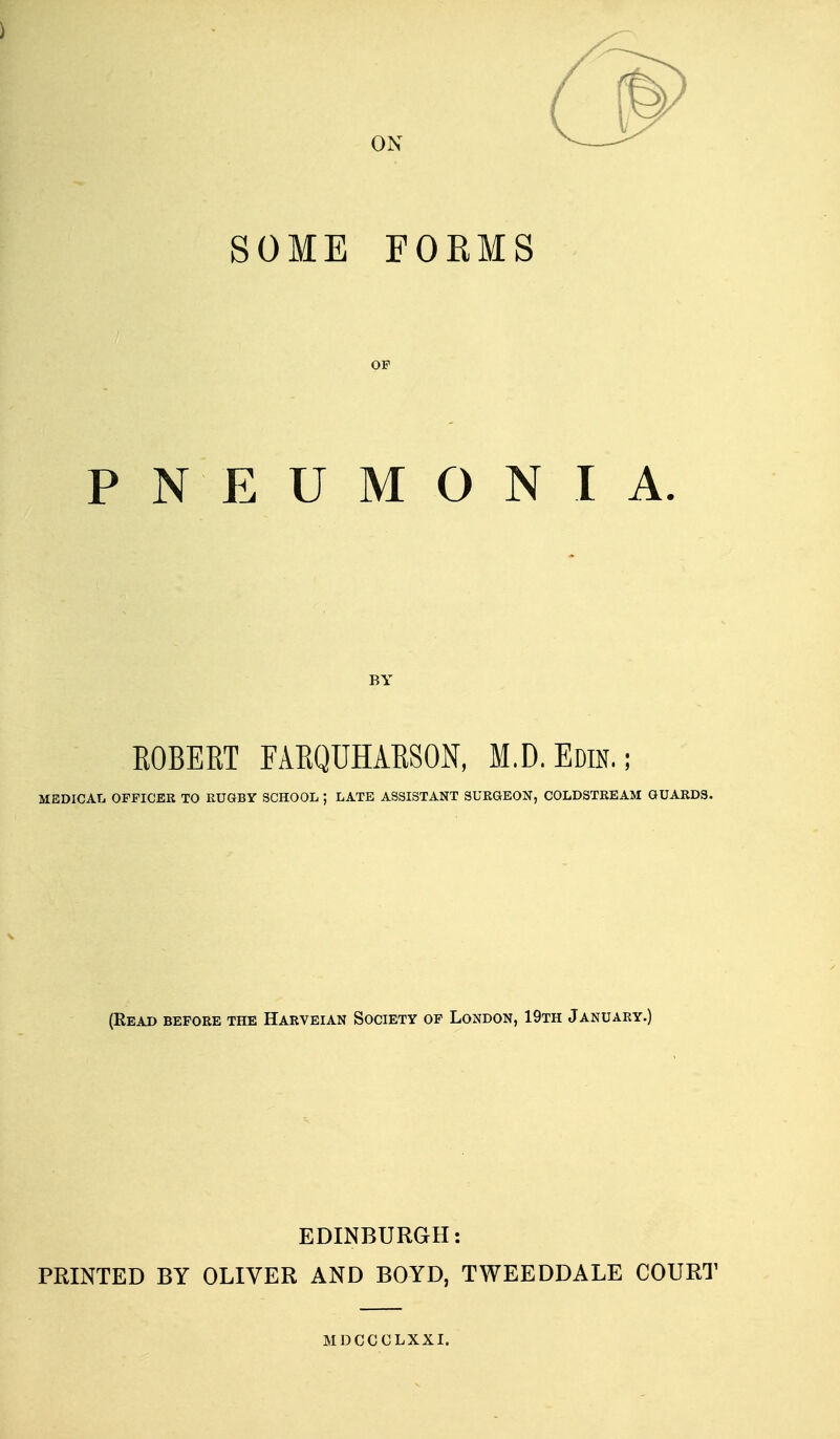 SOME FOEMS OF PNEUMONIA. BY KOBEKT FARQUHAKSON, M.D.Edin.; MEDICAL OFFICER TO RUGBY SCHOOL ; LATE ASSISTANT SURGEON, COLDSTREAM GUARDS. (Read before the Harveian Society of London, 19th January.) EDINBURGH: PRINTED BY OLIVER AND BOYD, TWEEDDALE COURT MDCCCLXXI.