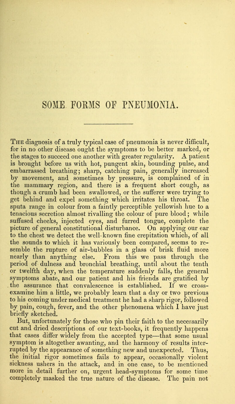 SOME FOEMS OF PNEUMONIA. The diagnosis of a truly typical case of pneumonia is never difficult, for in no other disease ought the symptoms to be better marked, or the stages to succeed one another with greater regularity. A patient is brought before us with hot, pungent skin, bounding pulse, and embarrassed breathing; sharp, catching pain, generally increased by movement, and sometimes by pressure, is complained of in the mammary region, and there is a frequent short cough, as though a crumb had been swallowed, or the sufferer were trying to get behind and expel something which irritates his throat. The sputa range in colour from a faintly perceptible yellowish hue to a tenacious secretion almost rivalling the colour of pure blood; while suffused cheeks, injected eyes, and furred tongue, complete the picture of general constitutional disturbance. On applying our ear to the chest we detect the well-known fine crepitation which, of all the sounds to which it has variously been compared, seems to re- semble the rupture of air-bubbles in a glass of brisk fluid more nearly than anything else. From this we pass through the period of dulness and bronchial breathing, until about the tenth or twelfth day, when the temperature suddenly falls, the general symptoms abate, and our patient and his friends are gratified by the assurance that convalescence is established. If we cross- examine him a little, we probably learn that a day or two previous to his coming under medical treatment he had a sharp rigor, followed by pain, cough, fever^ and the other phenomena which I have just briefly sketched. But, unfortunately for those who pin their faith to the necessarily cut and dried descriptions of our text-books, it frequently happens that cases differ widely from the accepted type—that some usual symptom is altogether awanting, and the harmony of results inter- rupted by the appearance of something new and unexpected. Thus, the initial rigor sometimes fails to appear, occasionally violent sickness ushers in the attack, and in one case, to be mentioned more in detail further on, urgent head-symptoms for some time completely masked the true nature of the disease. The pain not