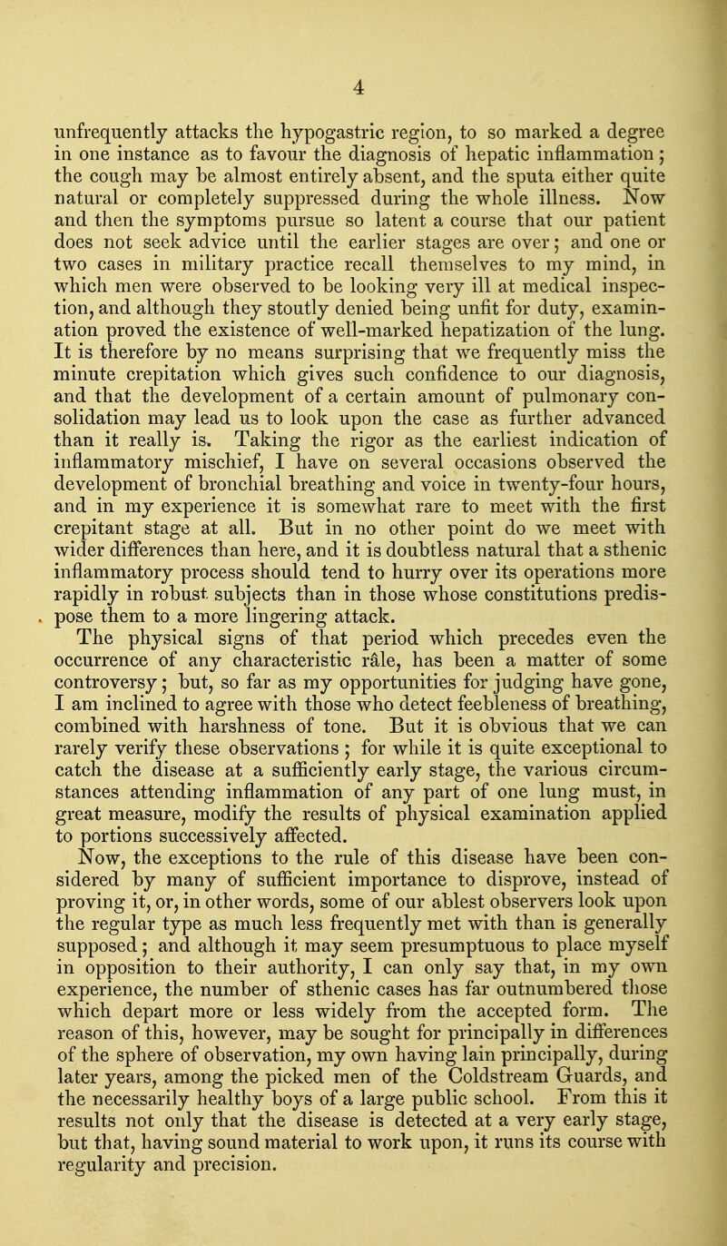 unfrequently attacks the hypogastric region, to so marked a degree in one instance as to favour the diagnosis of hepatic inflammation ; the cough may be almost entirely absent, and the sputa either quite natural or completely suppressed during the whole illness. Now and then the symptoms pursue so latent a course that our patient does not seek advice until the earlier stages are over; and one or two cases in military practice recall themselves to my mind, in which men were observed to be looking very ill at medical inspec- tion, and although they stoutly denied being unfit for duty, examin- ation proved the existence of well-marked hepatization of the lung. It is therefore by no means surprising that we frequently miss the minute crepitation which gives such confidence to our diagnosis, and that the development of a certain amount of pulmonary con- solidation may lead us to look upon the case as further advanced than it really is. Taking the rigor as the earliest indication of inflammatory mischief, I have on several occasions observed the development of bronchial breathing and voice in twenty-four hours, and in my experience it is somewhat rare to meet with the first crepitant stage at all. But in no other point do we meet with wider differences than here, and it is doubtless natural that a sthenic inflammatory process should tend to hurry over its operations more rapidly in robust subjects than in those whose constitutions predis- pose them to a more lingering attack. The physical signs of that period which precedes even the occurrence of any characteristic r^le, has been a matter of some controversy; but, so far as my opportunities for judging have gone, I am inclined to agree with those who detect feebleness of breathing, combined with harshness of tone. But it is obvious that we can rarely verify these observations ; for while it is quite exceptional to catch the disease at a sufficiently early stage, the various circum- stances attending inflammation of any part of one lung must, in great measure, modify the results of physical examination applied to portions successively affected. Now, the exceptions to the rule of this disease have been con- sidered by many of sufficient importance to disprove, instead of proving it, or, in other words, some of our ablest observers look upon the regular type as much less frequently met with than is generally supposed; and although it may seem presumptuous to place myself in opposition to their authority, I can only say that, in my own experience, the number of sthenic cases has far outnumbered those which depart more or less widely from the accepted form. The reason of this, however, may be sought for principally in differences of the sphere of observation, my own having lain principally, during later years, among the picked men of the Coldstream Guards, and the necessarily healthy boys of a large public school. From this it results not only that the disease is detected at a very early stage, but that, having sound material to work upon, it runs its course with regularity and precision.