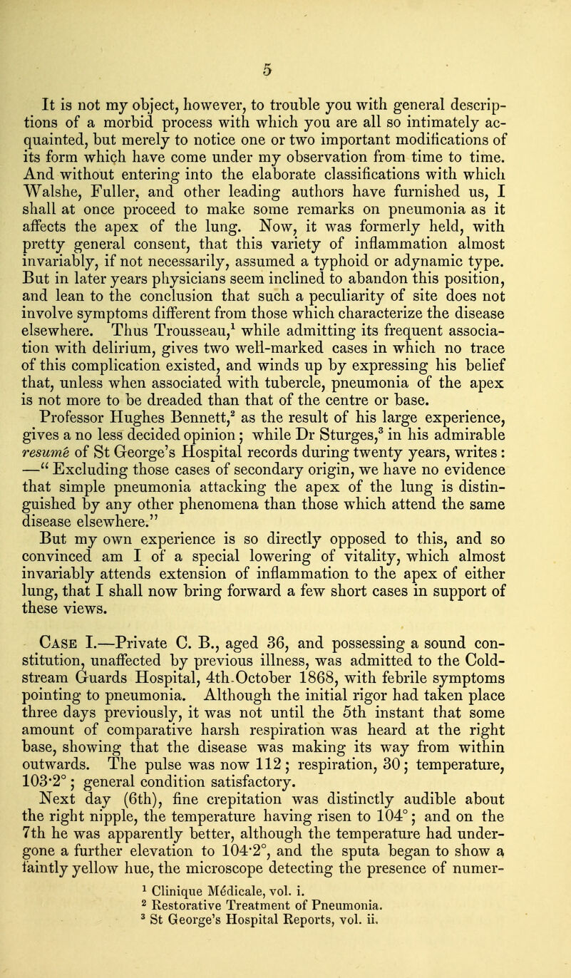 It is not my object, however, to trouble you with general descrip- tions of a morbid process with which you are all so intimately ac- quainted, but merely to notice one or two important modifications of its form which have come under my observation from time to time. And without entering into the elaborate classifications with which Walshe, Fuller, and other leading authors have furnished us, I shall at once proceed to make some remarks on pneumonia as it affects the apex of the lung. Now, it was formerly held, with pretty general consent, that this variety of inflammation almost invariably, if not necessarily, assumed a typhoid or adynamic type. But in later years physicians seem inclined to abandon this position, and lean to the conclusion that such a peculiarity of site does not involve symptoms different from those which characterize the disease elsewhere. Thus Trousseau,^ while admitting its frequent associa- tion with delirium, gives two well-marked cases in which no trace of this complication existed, and winds up by expressing his belief that, unless when associated with tubercle, pneumonia of the apex is not more to be dreaded than that of the centre or base. Professor Hughes Bennett,^ as the result of his large experience, gives a no less decided opinion; while Dr Sturges,^ in his admirable resume of St George's Hospital records during twenty years, writes: — Excluding those cases of secondary origin, we have no evidence that simple pneumonia attacking the apex of the lung is distin- guished by any other phenomena than those which attend the same disease elsewhere. But my own experience is so directly opposed to this, and so convinced am I of a special lowering of vitality, which almost invariably attends extension of inflammation to the apex of either lung, that I shall now bring forward a few short cases in support of these views. - Case I.—Private C. B., aged 36, and possessing a sound con- stitution, unaffected by previous illness, was admitted to the Cold- stream Guards Hospital, 4th-October 1868, with febrile symptoms pointing to pneumonia. Although the initial rigor had taken place three days previously, it was not until the 5th instant that some amount of comparative harsh respiration was heard at the right base, showing that the disease was making its way from within outwards. The pulse was now 112; respiration, 30; temperature, 103*2°; general condition satisfactory. Next day (6th), fine crepitation was distinctly audible about the right nipple, the temperature having risen to 104°; and on the 7th he was apparently better, although the temperature had under- gone a further elevation to 104*2°, and the sputa began to show a faintly yellow hue, the microscope detecting the presence of numer- 1 Clinique Medicale, vol. i. 2 Restorative Treatment of Pneumonia. ^ St George's Hospital Reports, vol. ii.