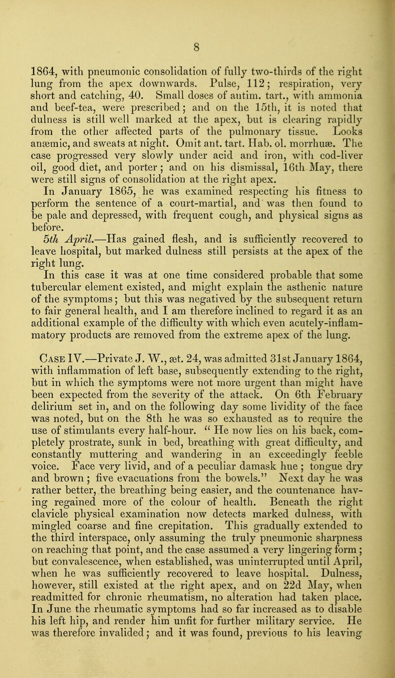 1864, with pneumonic consolidation of fully two-tliirds of the right lung from the apex downwards. Pulse^ 112; respiration, very short and catching, 40. Small doses of autim. tart., with ammonia and beef-tea, were prescribed; and on the 15th, it is noted that dulness is still well marked at the apex, but is clearing rapidly from the other affected parts of the pulmonary tissue. Looks ansemic, and sweats at night. Omit ant. tart. Hab. ol. morrhuse. The case progressed very slowly under acid and iron, with cod-liver oil, good diet, and porter ; and on his dismissal, 16th May, there were still signs of consolidation at the right apex. In January 1865, he was examined respecting his fitness to perform the sentence of a court-martial, and was then found to be pale and depressed, with frequent cough, and physical signs as before. 6th April.—Has gained flesh, and is sufficiently recovered to leave hospital, but marked dulness still persists at the apex of the right lung. In this case it was at one time considered probable that some tubercular element existed, and might explain the asthenic nature of the symptoms; but this was negatived by the subsequent return to fair general health, and I am therefore inclined to regard it as an additional example of the difficulty with which even acutely-inflam- matory products are removed from the extreme apex of the lung. Case IV.—Private J. W., set. 24, was admitted 31st January 1864, with inflammation of left base, subsequently extending to the right, but in which the symptoms were not more urgent than might have been expected from the severity of the attack. On 6th February delirium set in, and on the following day some lividity of the face was noted, but on the 8th he was so exhausted as to require the use of stimulants every half-hour. He now lies on his back, com- pletely prostrate, sunk in bed, breathing with great difficulty, and constantly muttering and wandering in an exceedingly feeble voice. Face very livid, and of a peculiar damask hue ; tongue dry and brown ; Ave evacuations from the bowels. Next day he was rather better, the breathing being easier, and the countenance hav- ing regained more of the colour of health. Beneath the right clavicle physical examination now detects marked dulness, with mingled coarse and fine crepitation. This gradually extended to the third interspace, only assuming the truly pneumonic sharpness on reaching that point, and the case assumed a very lingering form ; but convalescence, when established, was uninterrupted until April, when he was sufficiently recovered to leave hospital. Dulness, however, still existed at the right apex, and on 22d May, when readmitted for chronic rheumatism, no alteration had taken place. In June the rheumatic symptoms had so far increased as to disable his left hip, and render him unfit for further military service. He was therefore invalided ,* and it was found, previous to his leaving