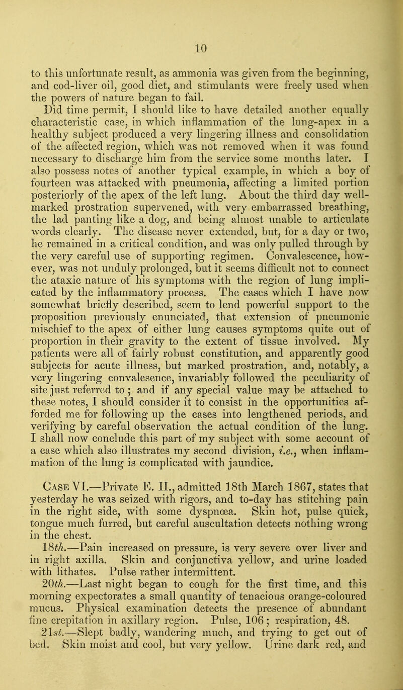 to this unfortunate result^ as ammonia was given from the beginning, and cod-liver oil, good diet, and stimulants were freely used when the powers of nature began to fail. Did time permit, I should like to have detailed another equally characteristic case, in which inflammation of the lung-apex in a healthy subject produced a very lingering illness and consolidation of the affected region, which was not removed when it Avas found necessary to discharge him from the service some months later. I also possess notes of another typical example, in which a boy of fourteen was attacked with pneumonia, affecting a limited portion posteriorly of the apex of the left lung. About the third day well- marked prostration supervened, with very embarrassed breathing, the lad panting like a dog, and being almost unable to articulate words clearly. The disease never extended, but, for a day or two, he remained in a critical condition, and was only pulled through by the very careful use of supporting regimen. Convalescence, how- ever, was not unduly prolonged, but it seems difficult not to connect the ataxic nature of his symptoms with the region of lung impli- cated by the inflammatory process. The cases which I have now somewhat briefly described, seem to lend powerful support to the proposition previously enunciated, that extension of pneumonic mischief to the apex of either lung causes symptoms quite out of proportion in their gravity to the extent of tissue involved. My patients were all of fairly robust constitution, and apparently good subjects for acute illness, but marked prostration, and, notably, a very lingering convalesence, invariably followed the peculiarity of site just referred to ; and if any special value maybe attached to these notes, I should consider it to consist in the opportunities af- forded me for following up the cases into lengthened periods, and verifying by careful observation the actual condition of the lung. I shall now conclude this part of my subject with some account of a case which also illustrates my second division, ^'.e., when inflam- mation of the lung is complicated with jaundice. Case YI.—Private E. H., admitted 18th March 1867, states that yesterday he was seized with rigors, and to-day has stitching pain in the right side, with some dyspnoea. Skin hot, pulse quick, tongue much furred, but careful auscultation detects nothing wrong in the chest. l^tJi.—Pain increased on pressure, is very severe over liver and in right axilla. Skin and conjunctiva yellow, and urine loaded with lithates. Pulse rather intermittent. 20th.—Last night began to cough for the first time, and this morning expectorates a small quantity of tenacious orange-coloured mucus. Physical examination detects the presence of abundant fine crepitation in axillary region. Pulse, 106 ; respiration, 48. 2\st.—Slept badly, wandering much, and trying to get out of bed. Skin moist and cool, but very yellow. Urine dark red, and