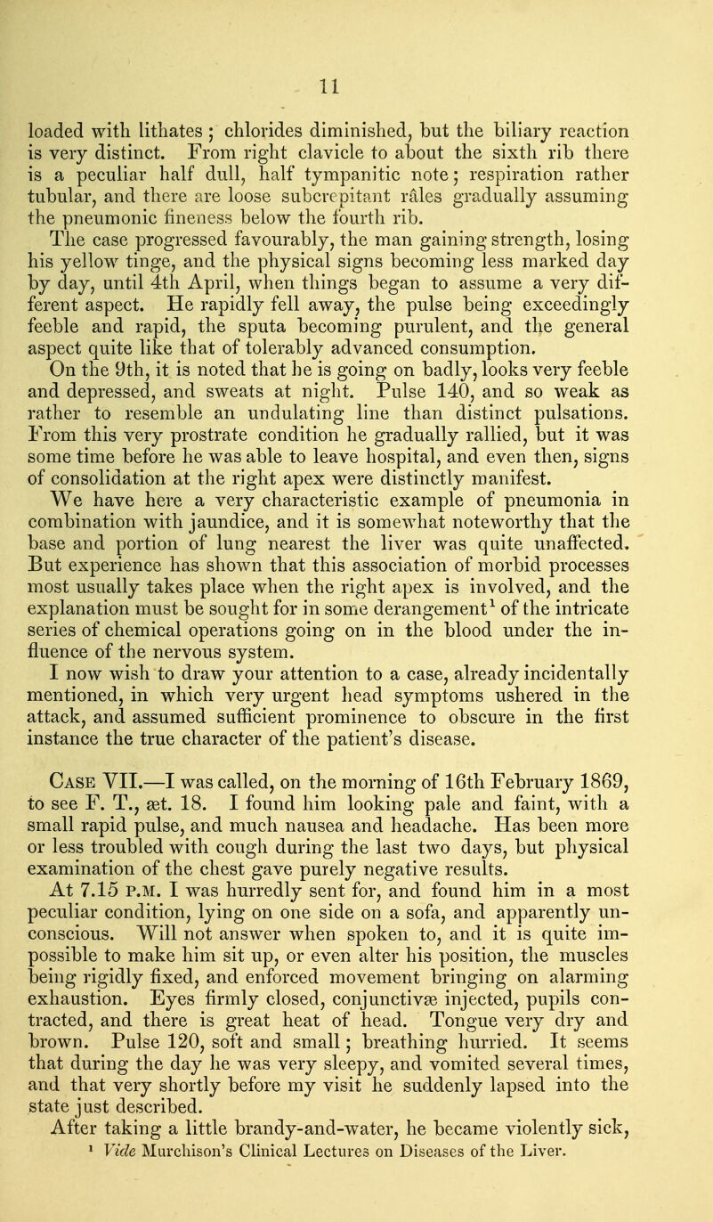 u loaded with litliates ; chlorides diminished, but the biliary reaction is very distinct. From right clavicle to about the sixth rib there is a peculiar half dull, half tympanitic note; respiration rather tubular, and there are loose subcrcpitant rales gradually assuming the pneumonic fineness below the fourth rib. The case progressed favourably, the man gaining strength, losing his yellow tinge, and the physical signs becoming less marked day by day, until 4th April, when things began to assume a very dif- ferent aspect. He rapidly fell away, the pulse being exceedingly feeble and rapid, the sputa becoming purulent, and the general aspect quite like that of tolerably advanced consumption. On the 9th, it is noted that he is going on badly, looks very feeble and depressed, and sweats at night. Pulse 140, and so weak as rather to resemble an undulating line than distinct pulsations. From this very prostrate condition he gradually rallied, but it was some time before he was able to leave hospital, and even then, signs of consolidation at the right apex were distinctly manifest. We have here a very characteristic example of pneumonia in combination with jaundice, and it is somewhat noteworthy that the base and portion of lung nearest the liver was quite unaffected. But experience has shown that this association of morbid processes most usually takes place when the right apex is involved, and the explanation must be sought for in some derangement^ of the intricate series of chemical operations going on in the blood under the in- fluence of the nervous system. I now wish to draw your attention to a case, already incidentally mentioned, in which very urgent head symptoms ushered in the attack, and assumed sufficient prominence to obscure in the first instance the true character of the patient's disease. Case YII.—I was called, on the morning of 16th February 1869, to see F. T., set. 18. I found him looking pale and faint, with a small rapid pulse, and much nausea and headache. Has been more or less troubled with cough during the last two days, but physical examination of the chest gave purely negative results. At 7.15 P.M. I was hurredly sent for, and found him in a most peculiar condition, lying on one side on a sofa, and apparently un- conscious. Will not answer when spoken to, and it is quite im- possible to make him sit up, or even alter his position, the muscles being rigidly fixed, and enforced movement bringing on alarming exhaustion. Eyes firmly closed, conjunctivse injected, pupils con- tracted, and there is great heat of head. Tongue very dry and brown. Pulse 120, soft and small; breathing hurried. It seems that during the day he was very sleepy, and vomited several times, and that very shortly before my visit he suddenly lapsed into the state just described. After taking a little brandy-and-water, he became violently sick, * Vide Murcliison's Clinical Lectures on Diseases of the Liver.