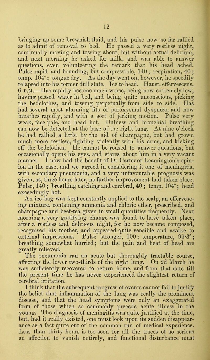 bringing up some brownish fluid, and his pulse now so far rallied as to admit of removal to bed. He passed a very restless night, continually moving and tossing about, but without actual delirium, and next morning he asked for milk, and was able to answer questions, even volunteering the remark that his head ached. Pulse rapid and bounding, but compressible, 140; respiration, 40 ; temp. 104°; tongue dry. As the day went on, however, he speedily relapsed into his former dull state. Ice to head. Haust. effervescens. 6 P.M.—Has rapidly become much worse, being now extremely low, having passed water in bed, and being quite unconscious, picking the bedclothes, and tossing perpetually from side to side. Has had several most alarming fits of paroxysmal dyspnoea, and now breathes rapidly, and with a sort of jerking motion. Pulse very weak, face pale, and head hot. Dulness and bronchial breathing can now be detected at the base of the right lung. At nine o'clock he had rallied a little by the aid of champagne, but had grown much more restless, fighting violently with his arms, and kicking ofi the bedclothes. He cannot be roused to answer questions, but occasionally opens his eyes, and stares about him in a very vacant manner. 1 now had the benefit of Dr Carter of Leamington's opin- ion in the case, and we agreed in considering it one of meningitis, with secondary pneumonia, and a very unfavourable prognosis was given, as, three hours later, no further improvement had taken place. Pulse, 140 J breathing catching and cerebral, 40 ,* temp. 104°; head exceedingly hot. An ice-bag was kept constantly applied to the scalp, an elFervesc- ing mixture, containing ammonia and chloric ether, prescribed, and champagne and beef-tea given in small quantities frequently. Next morning a very gratifying change was found to have taken place, after a restless and delirious night, for he now became composed, recognised his mother, and appeared quite sensible and awake to external impressions. Pulse stronger, 100; temperature, 99*3°; breathing somewhat hurried; but the pain and heat of head are greatly relieved. The pneumonia ran an acute but thoroughly tractable course, affecting the lower two-thirds of the right lung. On 2d March he was sufficiently recovered to return home, and from that date till the present time he has never experienced the slightest return of cerebral irritation. I think that the subsequent progress of events cannot fail to justify the belief that inflammation of the lung was really the prominent disease, and that the head symptoms were only an exaggerated form of those which so commonly precede acute illness in the young. The diagnosis of meningitis was quite justified at the time, but, had it really existed, one must look upon its sudden disappear- ance as a fact quite out of the common run of medical experience. Less than thirty hours is too soon for all the traces of so serious an affection to vanish entirely, and functional disturbance must
