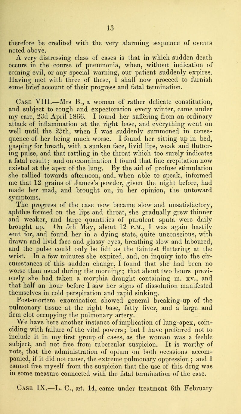 therefore be credited with the very alarming sequence of events noted above. A very distressing class of cases is that in which sudden death occurs in the course of pneumonia, when, without indication of coming evil, or any special warning, our patient suddenly expires. Having met with three of these, 1 shall now proceed to furnish some brief account of their progress and fatal termination. Case VIII.—Mrs B., a woman of rather delicate constitution, and subject to cough and expectoration every winter, came under my care, 23d April 1866. I found her suffering from an ordinary attack of inflammation at the right base, and everything went on well mitil the 25th, when I was suddenly summoned in conse- quence of her being much worse. I found her sitting up in bed, gasping for breath, with a sunken face, livid lips, weak and flutter- ing pulse, and that rattling in the throat which too surely indicates a fatal result; and on examination I found that fine crepitation now existed at the apex of the lung. By the aid of profuse stimulation she rallied towards afternoon, and, when able to speak, informed me that 12 grains of James's powder, given the night before, had made her mad, and brought on, in her opinion, the untoward symptoms. The progress of the case now became slow and unsatisfactory, aphthse formed on the lips and throat, she gradually grew thinner and weaker, and large quantities of purulent sputa were daily brought up. On 5th May, about 12 p.m., I was again hastily sent for, and found her in a dying state, quite unconscious, with draw^n and livid face and glassy eyes, breathing slow and laboured, and the pulse could only be felt as the faintest fluttering at the wrist. In a few minutes she expired, and, on inquiry into the cir- cumstances of this sudden change, I found that she had been no worse than usual during the morning; that about two hours previ- ously she had taken a morphia draught containing m. xv., and that half an hour before I saw her signs of dissolution manifested themselves in cold perspiration and rapid sinking. Post-mortem examination showed general breaking-up of the pulmonary tissue at the right base, fatty liver, and a large and firm clot occupying the pulmonary artery. We have here another instance of implication of lung-apex, coin- ciding w^ith failure of the vital powers; but I have preferred not to include it in my first group of cases, as the w^oman was a feeble subject, and not free from tubercular suspicion. It is worthy of note, that the administration of opium on both occasions accom- panied, if it did not cause, the extreme pulmonary oppression ; and I cannot free myself from the suspicion that the use of this drug was in some measure connected with the fatal termination of the case. Case IX.—L. C, set. 14, came under treatment 6th February