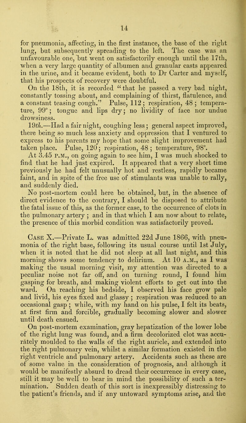 for pneumonia, affecting, in the first instance, the base of the right lung, but subsequently spreading to the left. The case was an unfavourable one, but went on satisfactorily enough until the 17th, when a very large quantity of albumen and granular casts appeared in the urine, and it became evident, both to Dr Carter and myself, that his prospects of recovery were doubtful. On the 18th, it is recorded that he passed a very bad night, constantly tossing about, and complaining of thirst, flatulence, and a constant teasing cough. Pulse, 112; respiration, 48 ; tempera- ture, 99°; tongue and lips dry j no lividity of face nor undue drowsiness. 19^A.—Had a fair night, coughing less; general aspect improved, there being so much less anxiety and oppression that I ventured to express to his parents my hope that some slight improvement had taken place. Pulse, 120; respiration, 48 ; temperature, 98°. At 3.45 P.M., on going again to see him, I was much shocked to find that he had just expired. It appeared that a very short time previously he had felt unusually hot and restless, rapidly became faint, and in spite of the free use of stimulants was unable to rally, and suddenly died. No post-mortem could here be obtained, but, in the absence of direct evidence to the contrary, I should be disposed to attribute the fatal issue of this, as the former case, to the occurrence of clots in the pulmonary artery ; and in that which I am now about to relate, the presence of this morbid condition was satisfactorily proved. Case X.—Private L. was admitted 22d June 1866, with pneu- monia of the right base, following its usual course until 1st July, when it is noted that he did not sleep at all last night, and this morning shows some tendency to delirium. At 10 A.M., as I was making the usual morning visit, my attention was directed to a peculiar noise not far off, and on turning round, I found him gasping for breath, and making violent efforts to get out into the ward. On reaching his bedside, I observed his face grow pale and livid, his eyes fixed and glassy ; respiration was reduced to an occasional gasp ,* while, with my hand on his pulse, I felt its beats, at first firm and forcible, gradually becoming slower and slower until death ensued. On post-mortem examination, gray hepatization of the lower lobe of the right lung was found, and a firm decolorized clot was accu- rately moulded to the walls of the right auricle, and extended into the right pulmonary vein, whilst a similar formation existed in the right ventricle and pulmonary artery. Accidents such as these are of some value in the consideration of prognosis, and although it would be manifestly absurd to dread their occurrence in every case, still it may be well to bear in mind the possibility of such a ter- mination. Sudden death of this sort is inexpressibly distressing to the patient's friends, and if any untoward symptoms arise, and the