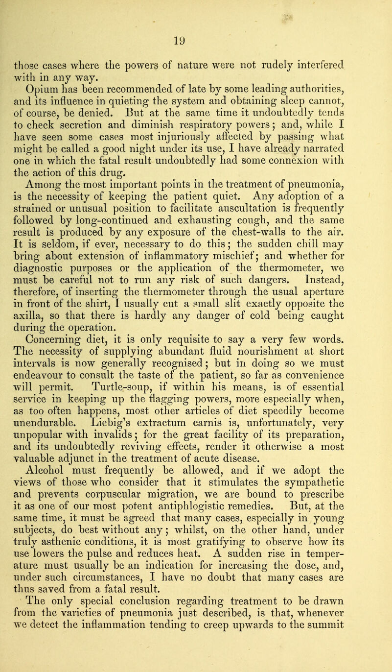 those cases where the powers of nature were not rudely interfered with in any way. Opium has been recommended of late by some leading authorities^ and its influence in quieting the system and obtaining sleep cannot, of course, be denied. But at the same time it undoubtedly tends to check secretion and diminish respiratory powers; and, while I have seen some cases most injuriously affected by passing what might be called a good night under its use, I have already narrated one in which the fatal result undoubtedly had some connexion with the action of this drug. Among the most important points in the treatment of pneumonia, is the necessity of keeping the patient quiet. Any adoption of a strained or unusual position to facilitate auscultation is frequently followed by long-continued and exhausting cough, and the same result is produced by any exposure of the chest-walls to the air. It is seldom, if ever, necessary to do this; the sudden chill may bring about extension of inflammatory mischief; and whether for diagnostic purposes or the application of the thermometer, we must be careful not to run any risk of such dangers. Instead, therefore, of inserting the thermometer through the usual aperture in front of the shirt, I usually cut a small slit exactly opposite the axilla, so that there is hardly any danger of cold being caught during the operation. Concerning diet, it is only requisite to say a very few words. The necessity of supplying abundant fluid nourishment at short intervals is now generally recognised; but in doing so we must endeavour to consult the taste of the patient, so far as convenience will permit. Turtle-soup, if within his means, is of essential service in keeping up the flagging powers, more especially when, as too often happens, most other articles of diet speedily become unendurable. Liebig's extractum carnis is, unfortunately, very unpopular with invalids; for the great facility of its preparation, and its undoubtedly reviving effects, render it otherwise a most valuable adjunct in the treatment of acute disease. Alcohol must frequently be allowed, and if we adopt the views of those who consider that it stimulates the sympathetic and prevents corpuscular migration, we are bound to prescribe it as one of our most potent antiphlogistic remedies. But, at the same time, it must be agreed that many cases, especially in young subjects, do best without any; whilst, on the other hand, under truly asthenic conditions, it is most gratifying to observe how its use lowers the pulse and reduces heat. A sudden rise in temper- ature must usually be an indication for increasing the dose, and, under such circumstances, I have no doubt that many cases are thus saved from a fatal result. The only special conclusion regarding treatment to be drawn from the varieties of pneumonia just described, is that, whenever we detect the inflammation tending to creep upwards to the summit