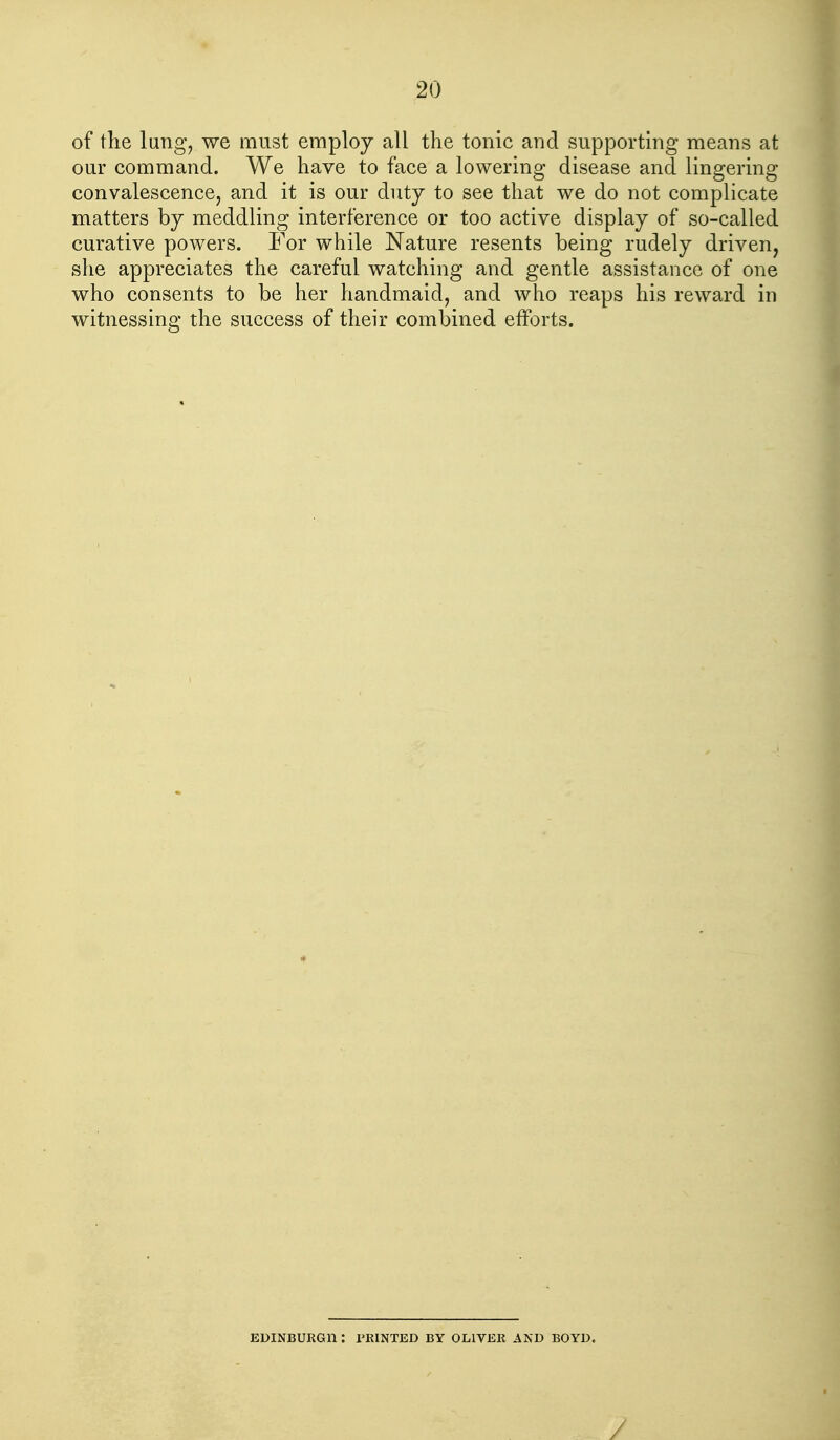 of the lung, we must employ all the tonic and supporthig means at our command. We have to face a lowering disease and lingering convalescence, and it is our duty to see that we do not complicate matters by meddling interference or too active display of so-called curative powers. For while Nature resents being rudely driven, she appreciates the careful watching and gentle assistance of one who consents to be her handmaid, and who reaps his reward in witnessing the success of their combined efforts. EDINBURGH : PRINTED BY OLIVER AND BOYD. /