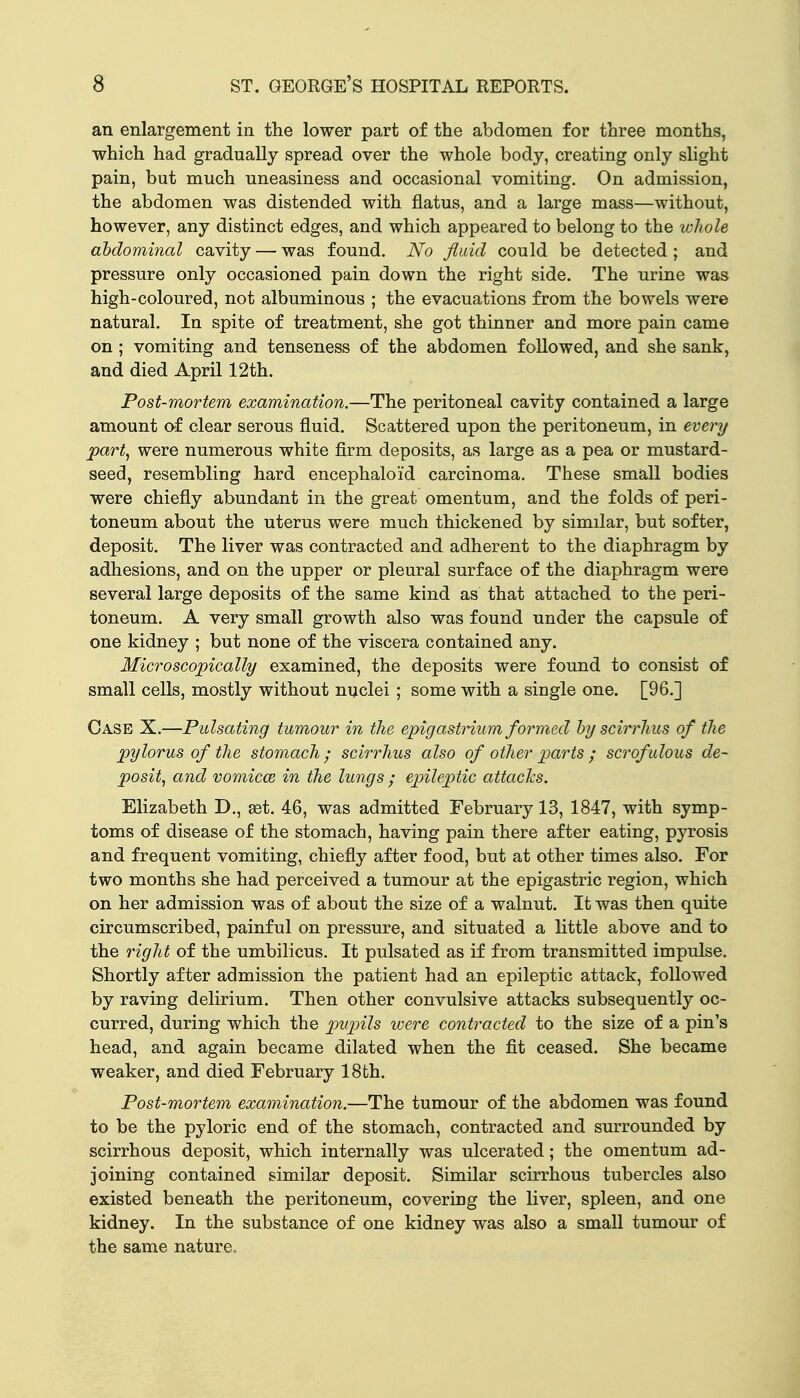 an enlargement in the lower part of the abdomen for three months, which had gradually spread over the whole body, creating only slight pain, but much uneasiness and occasional vomiting. On admission, the abdomen was distended with flatus, and a large mass—without, however, any distinct edges, and which appeared to belong to the whole abdominal cavity — was found. No fluid could be detected ; and pressure only occasioned pain down the right side. The urine was high-coloured, not albuminous ; the evacuations from the bowels were natural. In spite of treatment, she got thinner and more pain came on ; vomiting and tenseness of the abdomen followed, and she sank, and died April 12th. Post-mortem examination.—The peritoneal cavity contained a large amount of clear serous fluid. Scattered upon the peritoneum, in every part, were numerous white firm deposits, as large as a pea or mustard- seed, resembling hard encephaloid carcinoma. These small bodies were chiefly abundant in the great omentum, and the folds of peri- toneum about the uterus were much thickened by similar, but softer, deposit. The liver was contracted and adherent to the diaphragm by adhesions, and on the upper or pleural surface of the diaphragm were several large deposits of the same kind as that attached to the peri- toneum. A very small growth also was found under the capsule of one kidney ; but none of the viscera contained any. Microscopically examined, the deposits were found to consist of small cells, mostly without nuclei; some with a single one. [96.] Case X.—Pulsating tumour in the epigastrium formed by scirrhus of the pylorus of the stomach ; scirrhus also of other parts ; scrofulous de- posit, and vomicce in the lungs ; ejjileptic attacks. Elizabeth D., set. 46, was admitted February 13, 1847, with symp- toms of disease of the stomach, having pain there after eating, pyrosis and frequent vomiting, chiefly after food, but at other times also. For two months she had perceived a tumour at the epigastric region, which on her admission was of about the size of a walnut. It was then quite circumscribed, painful on pressure, and situated a little above and to the right of the umbilicus. It pulsated as if from transmitted impulse. Shortly after admission the patient had an epileptic attack, followed by raving delirium. Then other convulsive attacks subsequently oc- curred, during which the pupils ivere contracted to the size of a pin's head, and again became dilated when the fit ceased. She became weaker, and died February 18fch. Post-mortem examination.—The tumour of the abdomen was found to be the pyloric end of the stomach, contracted and surrounded by scirrhous deposit, which internally was ulcerated; the omentum ad- joining contained similar deposit. Similar scirrhous tubercles also existed beneath the peritoneum, covering the liver, spleen, and one kidney. In the substance of one kidney was also a small tumour of the same nature.