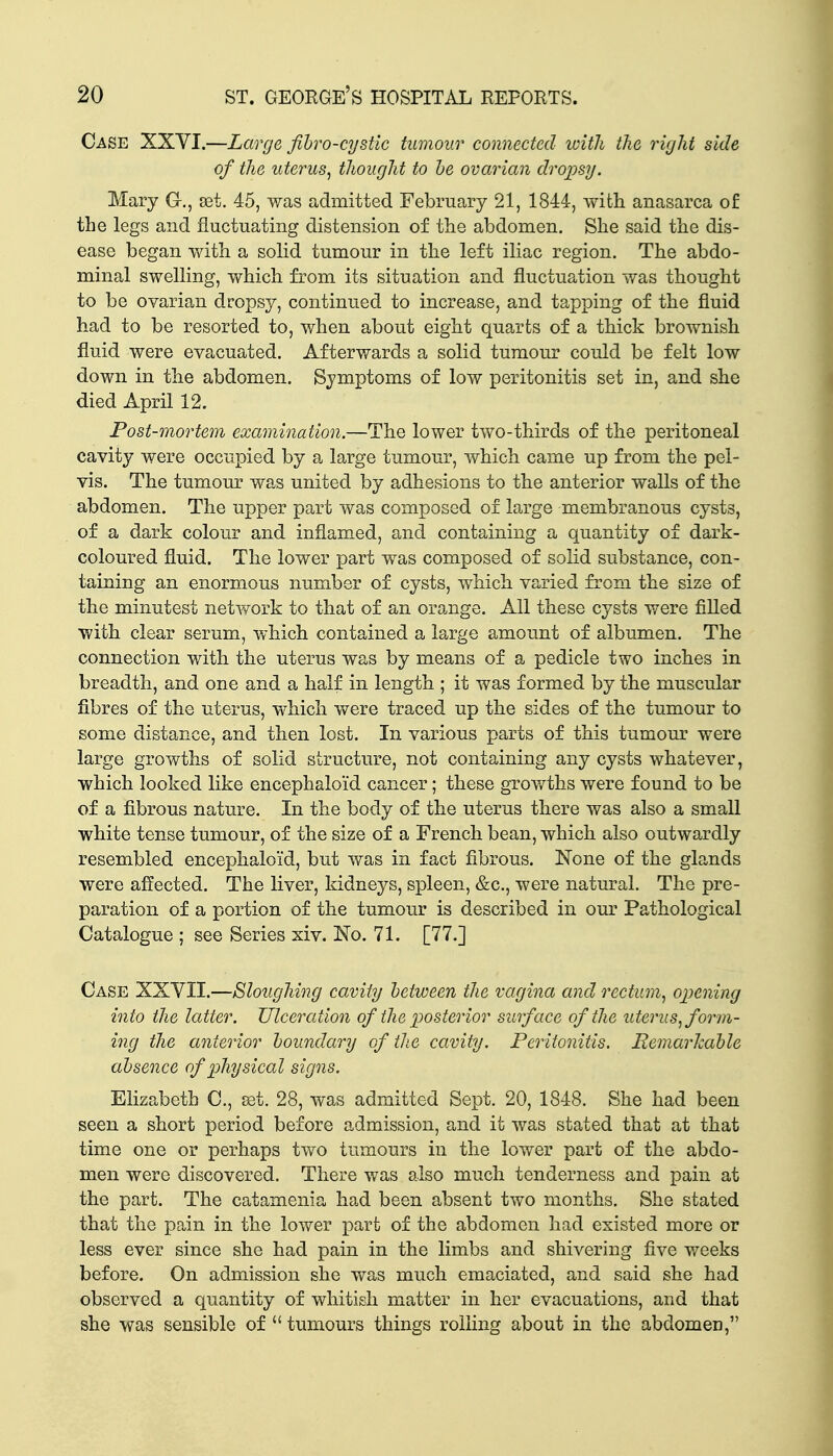 Case XXVI.—Large fihro-cystlc tumour connected with the right side of the uterus, thought to he ovarian dropsy. Mary G-., 93t. 45, was admitted February 21, 1844, \vith anasarca of the legs and fluctuating distension of the abdomen. She said the dis- ease began -vvith a solid tumour in the left iliac region. The abdo- minal swelling, which from its situation and fluctuation was thought to be ovarian dropsy, continued to increase, and tapping of the fluid had to be resorted to, when about eight quarts of a thick brownish fluid were evacuated. Afterwards a solid tumour could be felt low down in the abdomen. Symptoms of low peritonitis set in, and she died April 12. Post-mortem examination.—The lower two-thirds of the peritoneal cavity were occupied by a large tumour, which came up from the pel- vis. The tumour was united by adhesions to the anterior walls of the abdomen. The upper part was composed of large membranous cysts, of a dark colour and inflamed, and containing a quantity of dark- coloured fluid. The lower part was composed of solid substance, con- taining an enormous number of cysts, which varied from the size of the minutest network to that of an orange. All these cysts were fiUed with clear serum, which contained a large amount of albumen. The connection with the uterus was by means of a pedicle two inches in breadth, and one and a half in length ; it was formed by the muscular fibres of the uterus, which were traced up the sides of the tumour to some distance, and then lost. In various parts of this tumour were large growths of solid structure, not containing any cysts whatever, which looked like encephaloid cancer; these growths were found to be of a fibrous nature. In the body of the uterus there was also a small white tense tumour, of the size of a French bean, which also outwardly resembled encephaloid, but was in fact fibrous. None of the glands were affected. The liver, kidneys, spleen, &c., were natural. The pre- paration of a portion of the tumour is described in our Pathological Catalogue ; see Series xiv. No. 71. [77.] Case XXYII.—Sloughing cavity between the vagina and rectum, opening into the latter. Ulceration of the posterior surface of the uterus, form- ing the anterior boundary of the cavity. Peritonitis. Remarkable absence of physical signs. Elizabeth C, £et. 28, was admitted Sept, 20, 1848. She had been seen a short period before admission, and it was stated that at that time one or perhaps two tumours in the lower part of the abdo- men were discovered. There was also much tenderness and pain at the part. The catamenia had been absent two months. She stated that the pain in the lower part of the abdomen had existed more or less ever since she had pain in the limbs and shivering five weeks before. On admission she was much emaciated, and said she had observed a quantity of whitish matter in her evacuations, and that she was sensible of  tumours things rolhng about in the abdomen,