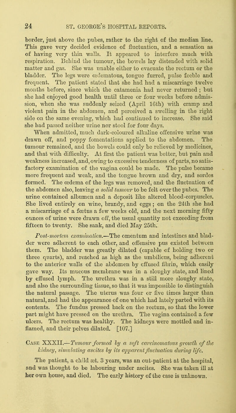 border, just above the pubes, ratlier to the right of the median line. This gave very decided evidence of fluctuation, and a sensation as of having very thin walls. It appeared to interfere much -with respiration. Behind the tumour, the bov/els lay distended with solid matter and gas. She was unable either to evacuate the rectum or the bladder. The legs were cedematous, tongue furred, pulse feeble and frequent. The patient stated that she had had a miscarriage twelve months before, since which the catamenia had never returned ; but she had enjoyed good health until three or four weeks before admis- sion, when she was suddenly seized (April 16th) with cramp and violent pain in the abdomen, and perceived a swelling in the right side on the same evening, which had continued to increase. She said she had passed neither urine nor stool for four days. When admitted, much dark-coloured alkaline offensive urine was drawn off, and poppy fomentations applied to the abdomen. The tumour remained, and the bowels could only be relieved by medicines, and that with difflculty. At first the patient was better, but pain and weakness increased, and, owing to excessive tenderness of parts, no satis- factory examination of the vagina could be made. The pulse became more frequent and weak, and the tongue brown and dry, and sordes formed. The oedemxa of the legs was removed, and the fluctuation of the abdomen also, leaving a solid tumour to be felt over the pubes. The urine contained albumen and a deposit like altered blood-corpuscles. She lived entirely on v/ine, brandy, and eggs ; on the 24th she had a miscarriage of a foetus a few weeks old, and the next morning fifty ounces of urine were drawn off, the usual quantity not exceeding from fifteen to twenty. She sank, and died May 25tk. Post-mortem examination.—The omentum and intestines and blad- der were adherent to each other, and offensive pus existed between them. The bladder was greatly dilated (capable of holdicg two or three quarts), and reached as high as the umbilicus, being adherent to the anterior walls of the abdomen by effused fibrin, which easily gave way. Its mucous membrane was in a sloughy state, and lined by effused lymph. The urethra was in a still m^ore sloughy state, and also the surrounding tissue, so that it was impossible to distinguish the natural passage. The uterus was four or five times larger than natural, and had the appearance of one which had lately parted with its contents. The fundus pressed back on the rectum, so that the lower part might have pressed on the urethra. The vagina contained a few ulcers. The rectum was healthy. The kidneys were mottled and in- flamed, and their pelves dilated. [107.] Case XXXII.—Tumour formed hj a soft carcinomatous growth of (lie Iddney^ simulating ascites hy its ap])arentfluctuation during life. The patient, a child 03t. 3 years, was an out-patient at the hospital, and was thought to be labouring under ascites. She was taken ill at her own house, and died. The early history of the case is unknown.