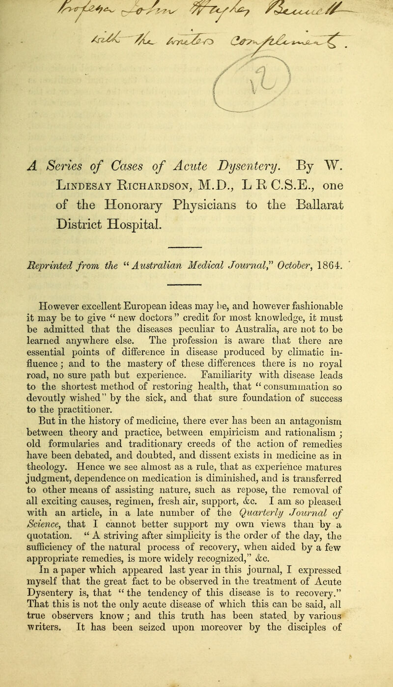 /n^r^^^ ^-/^e-A^ ^^Ty^^ ^^M.^oc^ Ul //~ V) A Series of Cases of Acute Dysentery. By W. LiNDESAY Richardson^ M.D., L C.S.E., one of the Honorary Physicians to the Balla-rat District Hospital. Reiorinted from the ^''Australian Medical Journal^ October^ 1864. However excellent European ideas may be, and however fashionable it may be to give  new doctors  credit for most knowledge, it must be admitted that the diseases peculiar to Australia, are not to be learned anywhere else. The profession is aware that there are essential points of difference in disease produced by climatic in- fluence j and to the mastery of these differences there is no royal road, no sure path but experience. Familiarity with disease leads to the shortest method of restoring health, that  consummation so devoutly wished by the sick, and that sure foundation of success to the practitioner. But in the history of medicine, there ever has been an antagonism between theory and practice, between empiricism and rationalism ; old formularies and traditionary creeds of the action of remedies have been debated, and doubted, and dissent exists in medicine as in theology. Hence we see almost as a rule, that as experience matures judgment, dependence on medication is diminished, and is transferred to other means of assisting nature, such as repose, the removal of all exciting causes, regimen, fresh air, support, &c. I am so pleased with an article, in a late number of the Quarterly Journal of Science^ that I cannot better support my own views than by a quotation.  A striving after simplicity is the order of the day, the sufficiency of the natural process of recovery, when aided by a few appropriate remedies, is more widely recognized, <fec. In a paper which appeared last year in this journal, I expressed myself that the great fact to be observed in the treatment of Acute Dysentery is, that  the tendency of this disease is to recovery. That this is not the only acute disease of which this can be said, all true observers know; and this truth has been stated, by various writers. It has been seized upon moreover by the disciples of