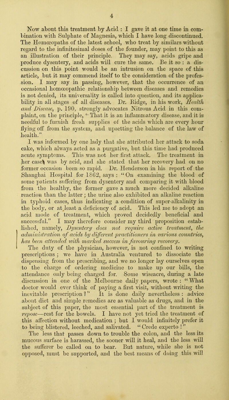 Now about this treatment by Acid : I gave it at one time in com- bination with Sulphate of Magnesia, which I have long discontinued. The Homoeopaths of the latest school, who treat by similars without regard to the infinitesimal doses of the founder, may point to this as an illustration of their principle. They may say, acids gripe and produce dysentery, and acids will cure the same. Be it so : a dis- cussion on this point would be an intrusion on the space of this article, but it may commend itself to the consideration of the profes- sion. I may say in passing, however, that the occurrence of an occasional homoeopathic relationship between diseases and remedies is not denied, its universality is called into question, and its applica- bility in all stages of all diseases. Dr. Ridge, in his work. Health and Disease^ p. 190, strongly advocates Nitrous Acid in this com- plaint, on the principle, That it is an inflammatory disease, and it is needful to furnish fresh supplies of the acids which are every hour flying off from the system, and upsetting the balance of the law of health. I was informed by one lady that she attributed her attack to soda cake, which always acted as a purgative, but this time had produced acute symptoms. This was not her first attack. The treatment in her casel^ was by acid, and she stated that her recovery had on no former occasion been so rapid. Dr. Henderson in his report of the Shanghai Hospital for 1862, says : On examining the blood of some patients suffering from dysentery and comparing it with blood from the healthy, the former gave a much more decided alkaline reaction than the latter; the urine also exhibited an alkaline reaction in typhoid cases, thus indicating a condition of super-alkalinity in the body, or at .least a deficiency of acid. This led me to adopt an acid mode of treatment, which proved decidedly beneficial and successful. I may therefore consider my third proposition estab- lished, namely. Dysentery does not require active treatment, the administration of acids hy different ^practitioners in various countries, lias been attended ivith marked success in favouring recovery. The duty of the physician, however, is not confined to writing prescriptions; v/e have in Australia ventured to dissociate the dispensing from the prescribing, and we no longer lay ourselves open to the charge of ordering medicine to make up our bills, the attendance only being charged for. Some wiseacre, during a late discussion in one of the Melbourne daily papers, wrote :  What doctor would ever think of paying a first visit, without writing the inevitable prescription ? It is done daily nevertheless : advice about diet and simple remedies are as valuable as drugs, and in the subject of this paper, the most essential part of the treatment is repose—rest for the bowels. I have not yet tried the treatment of this affection without medication ; but I would infinitely prefer it to being blistered, leeched, and salivated.  Grede experto !  The less that passes down to trouble the colon, and the less its mucous surface is harassed, the sooner will it heal, and the less will the sufferer be called on to bear. But nature, while she is not opposed, must be supported, and the best means of doing this will