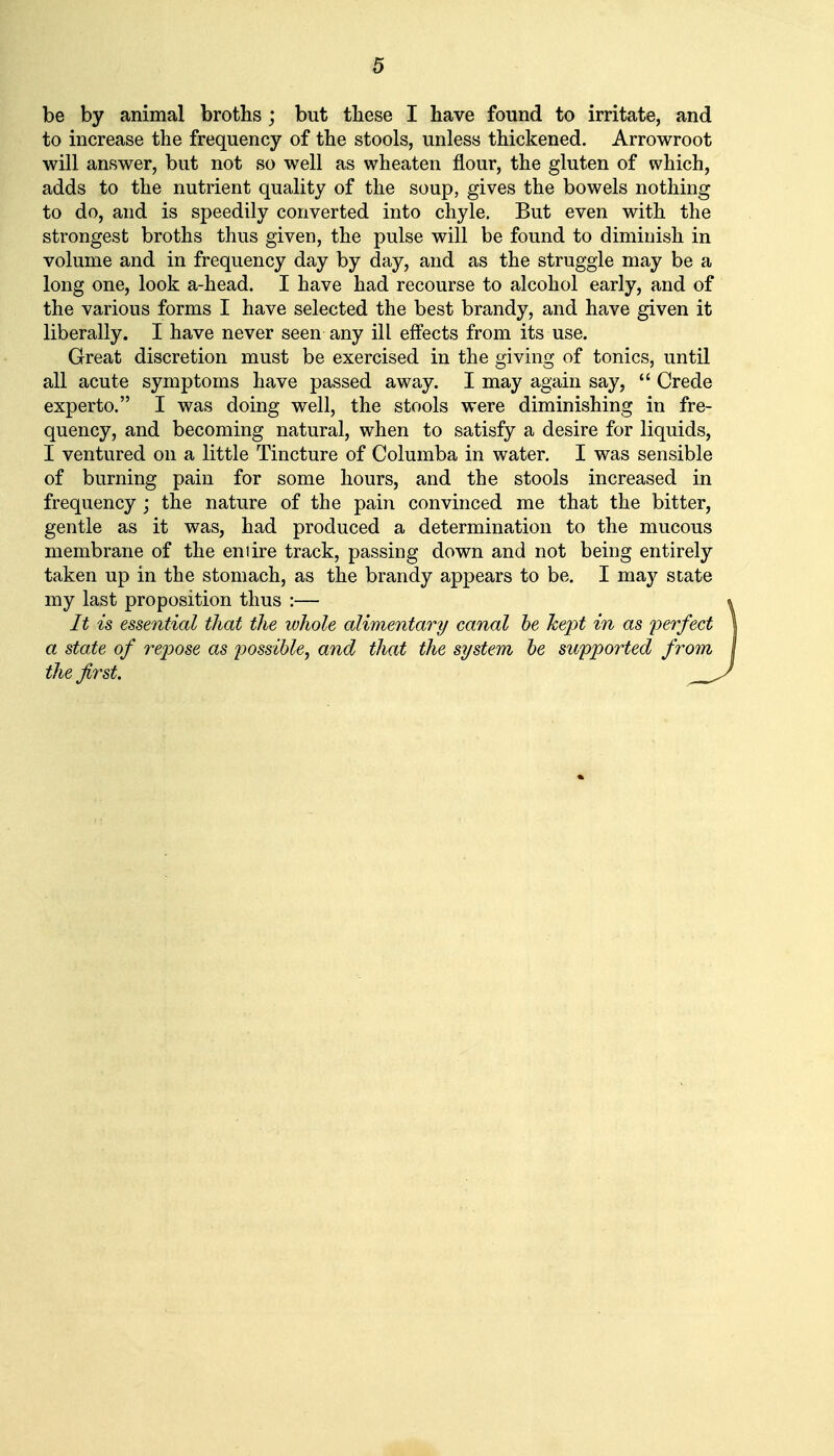 be by animal broths ; but these I have found to irritate, and to increase the frequency of the stools, unless thickened. Arrowroot will answer, but not so well as wheaten flour, the gluten of which, adds to the nutrient quality of the soup, gives the bowels nothing to do, and is speedily converted into chyle. But even with the strongest broths thus given, the pulse will be found to diminish in volume and in frequency day by day, and as the struggle may be a long one, look a-head. I have had recourse to alcohol early, and of the various forms I have selected the best brandy, and have given it liberally. I have never seen any ill effects from its use. Great discretion must be exercised in the giving of tonics, until all acute symptoms have passed away. I may again say,  Crede experto. I was doing well, the stools were diminishing in fre- quency, and becoming natural, when to satisfy a desire for liquids, I ventured on a little Tincture of Columba in water. I was sensible of burning pain for some hours, and the stools increased in frequency ; the nature of the pain convinced me that the bitter, gentle as it was, had produced a determination to the mucous membrane of the eniire track, passing down and not being entirely taken up in the stomach, as the brandy appears to be. I may state my last proposition thus :— It is essential that the ivhole alimentary canal he hept in as perfect a state of re2oose as jyossible, and that the system be supported from the first. ,