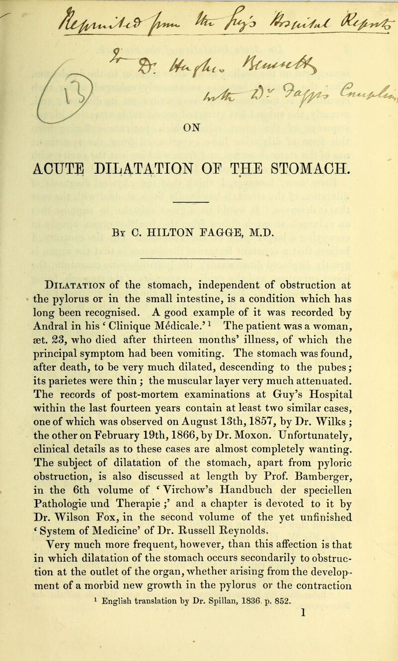 ON ACUTE DILATATION OP THE STOMACH. By C. HILTON FAGaE, M,D. Dilatation of the stomach, independent of obstruction at the pylorus or in the small intestine, is a condition which has long been recognised. A good example of it was recorded by Andral in his ^ Clinique Medicale.' ^ The patient was a woman, aet. 23, who died after thirteen months' illness, of which the principal symptom had been vomiting. The stomach was found, after death, to be very much dilated, descending to the pubes; its parietes were thin \ the muscular layer very much attenuated. The records of post-mortem examinations at Guy's Hospital within the last fourteen years contain at least two similar cases, one of which was observed on August 13th, 1857, by Dr. Wilks ; the other on February 19th, 1866, by Dr. Moxon. Unfortunately, clinical details as to these cases are almost completely wanting. The subject of dilatation of the stomach, apart from pyloric obstruction, is also discussed at length by Prof. Bamberger, in the 6th volume of ^ Virchow's Handbuch der speciellen Pathologic und Therapie ;' and a chapter is devoted to it by Dr. Wilson Fox, in the second volume of the yet unfinished * System of Medicine' of Dr. Russell Reynolds, Very much more frequent, however, than this affection is that in which dilatation of the stomach occurs secondarily to obstruc- tion at the outlet of the organ, whether arising from the develop- ment of a morbid new growth in the pylorus or the contraction 1 English translation by Dr. Spillan, 1836, p. 852.