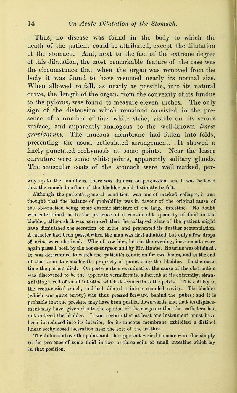 Thus, no disease was found in the body to which the death of the patient could be attributed, except the dilatation of the stomach. And, next to the fact of the extreme degree of this dilatation, the most remarkable feature of the case was the circumstance that when the organ was removed from the body it was found to have resumed nearly its normal size. When allowed to fall, as nearly as possible, into its natural curve, the length of the organ, from the convexity of its fundus to the pylorus, was found to measure eleven inches. The only sign of the distension which remained consisted in the pre- sence of a number of fine white strise, visible on its serous surface, and apparently analogous to the well-known linece gravidarum. The mucous membrane had fallen into folds, presenting the usual reticulated arrangement. . It showed a finely punctated ecchymosis at some points. Near the lesser curvature were some white points, apparently solitary glands. The muscular coats of the stomach were well marked, per- way up to the umbilicus, there was dulness on percussion, and it was believed that the rounded outline of the bladder could distinctly be felt. Although the patient's general condition was one of marked collapse, it was thought that the balance of probability was in favour of the original cause of the obstruction being some chronic stricture of the large intestine. No doubt was entertained as to the presence of a considerable quantity of fluid in the bladder, although it was surmised that the collapsed state of the patient might have diminished the secretion of urine and prevented its further accumulation. A catheter had been passed when the man was first admitted, but only a few drops of urine were obtained. When I saw him, late in the evening, instruments were again passed, both by the house-surgeon and by Mr. Howse. No urine was obtained. It was determined to watch the patient's condition for two hours, and at the end of that time to consider the propriety of puncturing the bladder. In the mean time the patient died. On post-mortem examination the cause of the obstruction was discovered to be the appendix vermiformis, adherent at its extremity, stran- gulating a coil of small intestine which descended into the pelvis. This coil lay in the recto-vesical pouch, and had dilated it into a rounded cavity. The bladder (which was quite empty) was thus pressed forward behind the pubes; and it is probable that the prostate may have been pushed downwards, and that its displace- ment may have given rise to the opinion of the surgeons that the catheters had not entered the bladder. It was certain that at least one instrument must have been introduced into its interior, for its mucous membrane exhibited a distinct linear ecchymosed laceration near the exit of the urethra. The dulness above the pubes and the apparent vesical tumour were due simply to the presence of some fluid in two or three coils of small intestine which lay in that position.