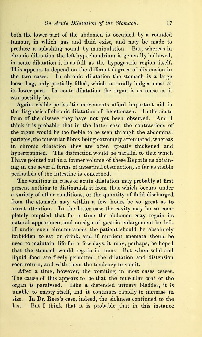 both the lower part of the abdomen is occupied by a rounded tumour, in which gas and fluid exist, and may be made to produce a splashing sound by manipulation. But, whereas in chronic dilatation the left hypochondrium is generally hollowed, in acute dilatation it is as full as the hypogastric region itself. This appears to depend on the diflerent degrees of distension in the two cases. In chronic dilatation the stomach is a large loose bag, only partially filled, which naturally bulges most at its lower part. In acute dilatation the organ is as tense as it can possibly be. Again, visible peristaltic movements afford important aid in the diagnosis of chronic dilatation of the stomach. In the acute form of the disease they have not yet been observed. And I think it is probable that in the latter case the contractions of the organ would be too feeble to be seen through the abdominal parietes, the muscular fibres being extremely attenuated, whereas in chronic dilatation they are often greatly thickened and hypertrophied. The distinction would be parallel to that which I have pointed out in a former volume of these Reports as obtain- ing in the several forms of intestinal obstruction, so far as visible peristalsis of the intestine is concerned. The vomiting in cases of acute dilatation may probably at first present nothing to distinguish it from that which occurs under a variety of other conditions, or the quantity of fluid discharged from the stomach may within a few hours be so great as to arrest attention. In the latter case the cavity may be so com- pletely emptied that for a time the abdomen may regain its natural appearance, and no sign of gastric enlargement be left. If under such circumstances the patient should be absolutely forbidden to eat or drink, and if nutrient enemata should be used to maintain life for a few days, it may, perhaps, be hoped that the stomach would regain its tone. But when solid and liquid food are freely permitted, the dilatation and distension soon return, and with them the tendency to vomit. After a time, however, the vomiting in most cases ceases. The cause of this appears to be that the muscular coat of the organ is paralysed. Like a distended urinary bladder, it is unable to empty itself, and it continues rapidly to increase in size. In Dr. Rees's case, indeed, the sickness continued to the last. But I think that it is probable that in this instance