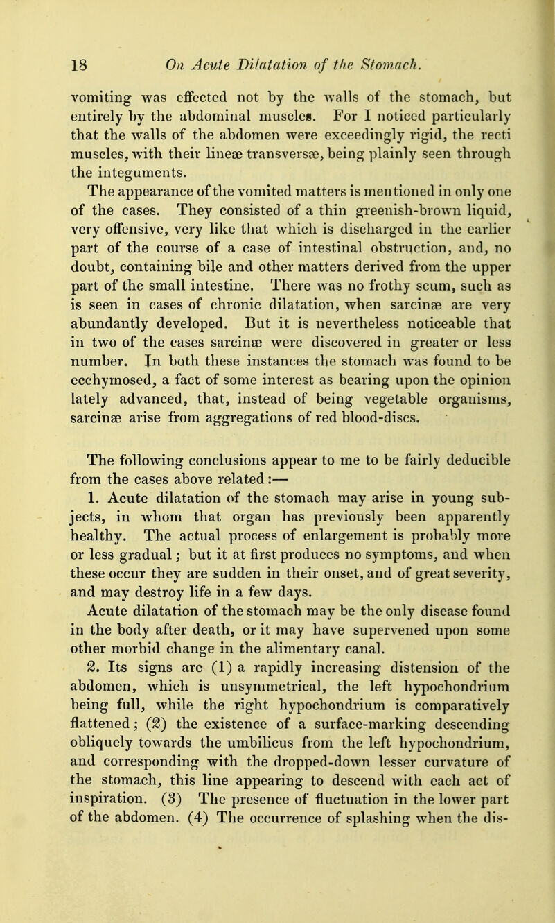 vomiting was effected not by the walls of the stomach, but entirely by the abdominal muscles. For I noticed particularly that the walls of the abdomen were exceedingly rigid, the recti muscles, with their lineae transversae, being plainly seen through the integuments. The appearance of the vomited matters is mentioned in only one of the cases. They consisted of a thin greenish-brown liquid, very offensive, very like that which is discharged in the earlier part of the course of a case of intestinal obstruction, and, no doubt, containing bile and other matters derived from the upper part of the small intestine. There was no frothy scum, such as is seen in cases of chronic dilatation, when sarcinse are very abundantly developed. But it is nevertheless noticeable that in two of the cases sarcinse were discovered in greater or less number. In both these instances the stomach was found to be ecchyrnosed, a fact of some interest as bearing upon the opinion lately advanced, that, instead of being vegetable organisms, sarcinse arise from aggregations of red blood-discs. The following conclusions appear to me to be fairly deducible from the cases above related:— 1. Acute dilatation of the stomach may arise in young sub- jects, in whom that organ has previously been apparently healthy. The actual process of enlargement is probably more or less gradual; but it at first produces no symptoms, and when these occur they are sudden in their onset, and of great severity, and may destroy life in a few days. Acute dilatation of the stomach may be the only disease found in the body after death, or it may have supervened upon some other morbid change in the alimentary canal. 2. Its signs are (1) a rapidly increasing distension of the abdomen, which is unsymmetrical, the left hypochondrium being full, while the right hypochondrium is comparatively flattened; (2) the existence of a surface-marking descending obliquely towards the umbilicus from the left hypochondrium, and corresponding with the dropped-down lesser curvature of the stomach, this line appearing to descend with each act of inspiration. (8) The presence of fluctuation in the lower part of the abdomen. (4) The occurrence of splashing when the dis-