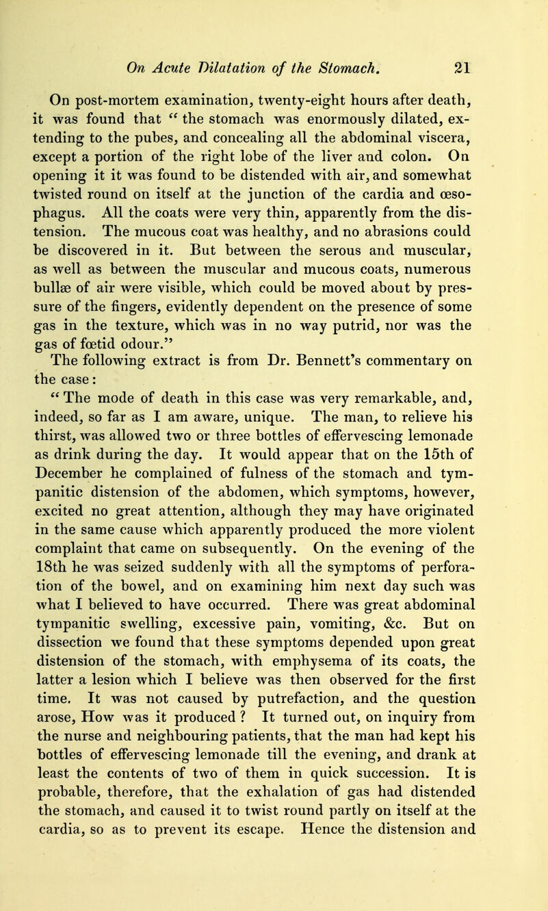 On post-mortem examination, twenty-eight hours after death, it was found that  the stomach was enormously dilated, ex- tending to the puhes, and concealing all the abdominal viscera, except a portion of the right lobe of the liver and colon. On opening it it was found to be distended with air, and somewhat twisted round on itself at the junction of the cardia and oeso- phagus. All the coats were very thin, apparently from the dis- tension. The mucous coat was healthy, and no abrasions could be discovered in it. But between the serous and muscular, as well as between the muscular and mucous coats, numerous bullae of air were visible, which could be moved about by pres- sure of the fingers, evidently dependent on the presence of some gas in the texture, which was in no way putrid, nor was the gas of foetid odour. The following extract is from Dr. Bennett's commentary on the case:  The mode of death in this case was very remarkable, and, indeed, so far as I am aware, unique. The man, to relieve his thirst, was allowed two or three bottles of effervescing lemonade as drink during the day. It would appear that on the 15th of December he complained of fulness of the stomach and tym- panitic distension of the abdomen, which symptoms, however, excited no great attention, although they may have originated in the same cause which apparently produced the more violent complaint that came on subsequently. On the evening of the 18th he was seized suddenly with all the symptoms of perfora- tion of the bowel, and on examining him next day such was what I believed to have occurred. There was great abdominal tympanitic swelling, excessive pain, vomiting, &c. But on dissection we found that these symptoms depended upon great distension of the stomach, with emphysema of its coats, the latter a lesion which I believe was then observed for the first time. It was not caused by putrefaction, and the question arose, How was it produced ? It turned out, on inquiry from the nurse and neighbouring patients, that the man had kept his bottles of effervescing lemonade till the evening, and drank at least the contents of two of them in quick succession. It is probable, therefore, that the exhalation of gas had distended the stomach, and caused it to twist round partly on itself at the cardia, so as to prevent its escape. Hence the distension and