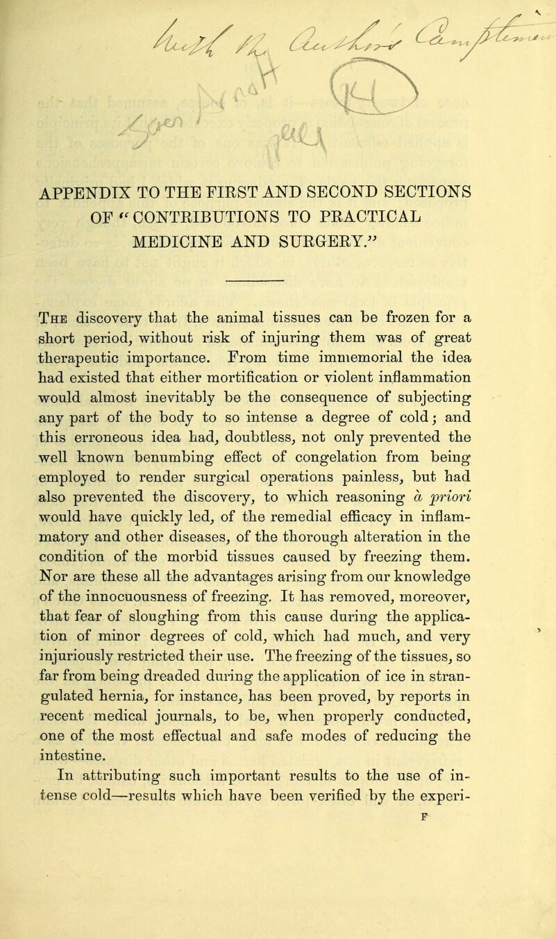 APPENDIX TO THE FIRST AND SECOND SECTIONS OF CONTRIBUTIONS TO PRACTICAL MEDICINE AND SURGERY/^ The discovery that the animal tissues can be frozen for a short period^ without risk of injuring them was of great therapeutic importance. From time immemorial the idea had existed that either mortification or violent inflammation would almost inevitably be the consequence of subjecting any part of the body to so intense a degree of cold j and this erroneous idea had^ doubtless^ not only prevented the well known benumbing efiect of congelation from being employed to render surgical operations painless,, but had also prevented the discovery, to which reasoning a priori would have quickly led, of the remedial efficacy in inflam- matory and other diseases, of the thorough alteration in the condition of the morbid tissues caused by freezing them. Nor are these all the advantages arising from our knowledge of the innocuousness of freezing. It has removed, moreover, that fear of sloughing from this cause during the applica- tion of minor degrees of cold, which had much, and very injuriously restricted their use. The freezing of the tissues, so far from being dreaded during the application of ice in stran- gulated hernia, for instance, has been proved, by reports in recent medical journals, to be, when properly conducted, one of the most effectual and safe modes of reducing the intestine. In attributing such important results to the use of in- tense cold—results which have been verified by the experi- F