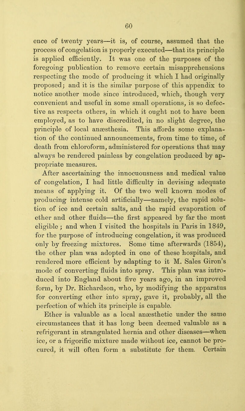 ence of twenty years—it is^ of course^ assumed tliat tlie process of congelation is properly executed—that its principle is applied efficiently. It was one of the purposes of the foregoing publication to remove certain misapprehensions respecting the mode of producing it which I had originally proposed; and it is the similar purpose of this appendix to notice another mode since introduced^ which^ though very convenient and useful in some small operations^ is so defec- tive as respects others,, in which it ought not to have been employed, as to have discredited, in no slight degree, the principle of local anesthesia. This affords some explana- tion of the continued announcements, from time to time, of death from chloroform, administered for operations that may always be rendered painless by congelation produced by ap- propriate measures. After ascertaining the innocuousness and medical value of congelation, I had little difficulty in devising adequate means of applying it. Of the two well known modes of producing intense cold artificially—namely, the rapid solu- tion of ice and certain salts, and the rapid evaporation of ether and other fluids—the first appeared by far the most eligible; and when I visited the hospitals in Paris in 1849, for the purpose of introducing congelation, it was produced only by freezing mixtures. Some time afterwards (1854), the other plan was adopted in one of these hospitals, and rendered more efficient by adapting to it M. Sales Giron's mode of converting fluids into spray. This plan was intro- duced into England about five years ago, in an improved form, by Dr. Richardson, who, by modifying the apparatus for converting ether into spray, gave it, probably, all the perfection of which its principle is capable. Ether is valuable as a local ansesthetic under the same circumstances that it has long been deemed valuable as a refrigerant in strangulated hernia and other diseases—when ice, or a frigorific mixture made without ice, cannot be pro- cured, it will often form a substitute for them. Certain