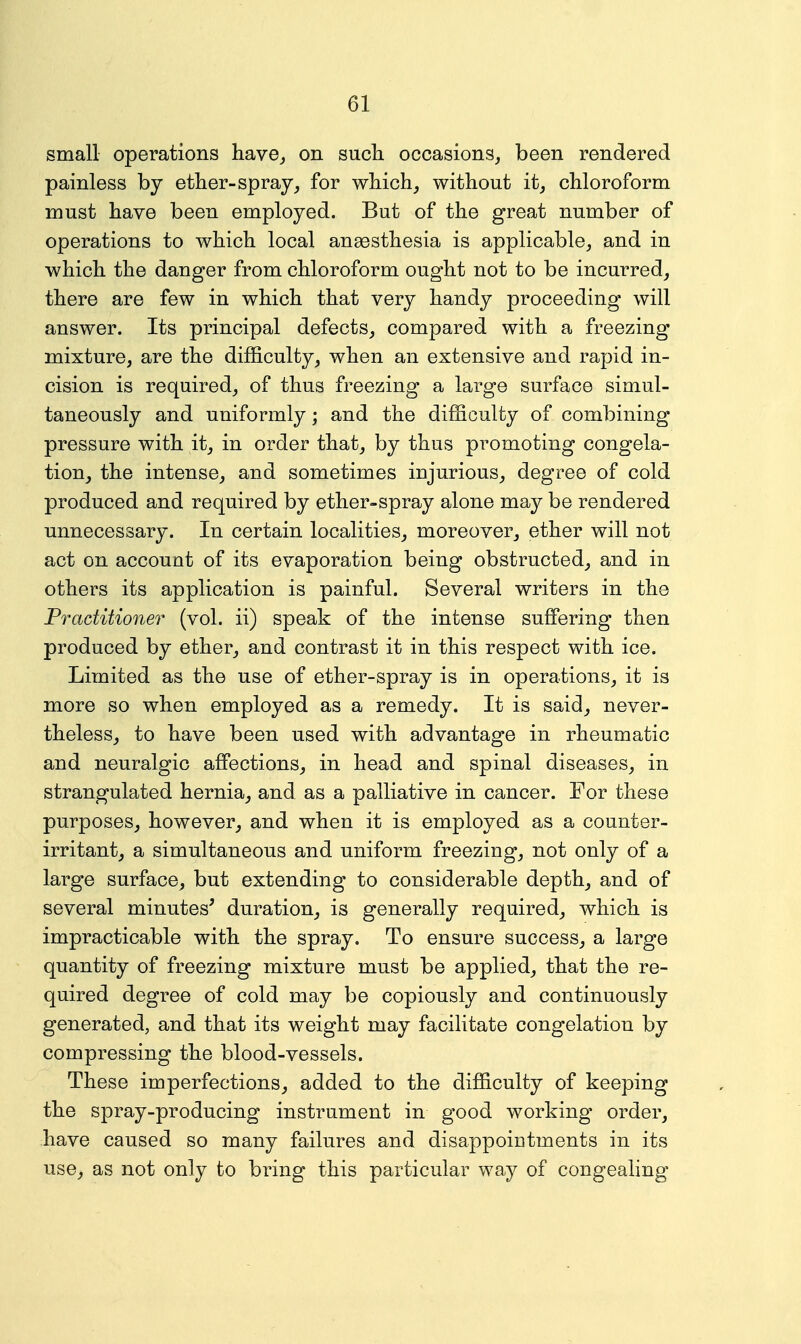 small operations have^ on sucli occasions^ been rendered painless by ether-spray, for wMch, without it, chloroform must have been employed. But of the great number of operations to which local anaesthesia is applicable, and in which the danger from chloroform ought not to be incurred, there are few in which that very handy proceeding will answer. Its principal defects, compared with a freezing mixture, are the difficulty, when an extensive and rapid in- cision is required, of thus freezing a large surface simul- taneously and uniformly; and the difficulty of combining pressure with it, in order that, by thus promoting congela- tion, the intense, and sometimes injurious, degree of cold produced and required by ether-spray alone may be rendered unnecessary. In certain localities, moreover, ether will not act on account of its evaporation being obstructed, and in others its application is painful. Several writers in the Practitioner (vol. ii) speak of the intense suffering then produced by ether, and contrast it in this respect with ice. Limited as the use of ether-spray is in operations, it is more so when employed as a remedy. It is said, never- theless, to have been used with advantage in rheumatic and neuralgic affections, in head and spinal diseases, in strangulated hernia, and as a palliative in cancer. For these purposes, however, and when it is employed as a counter- irritant, a simultaneous and uniform freezing, not only of a large surface, but extending to considerable depth, and of several minutes' duration, is generally required, which is impracticable with the spray. To ensure success, a large quantity of freezing mixture must be applied, that the re- quired degree of cold may be copiously and continuously generated, and that its weight may facilitate congelation by compressing the blood-vessels. These imperfections, added to the difficulty of keeping the spray-producing instrument in good working order, have caused so many failures and disappointments in its use, as not only to bring this particular way of congealing