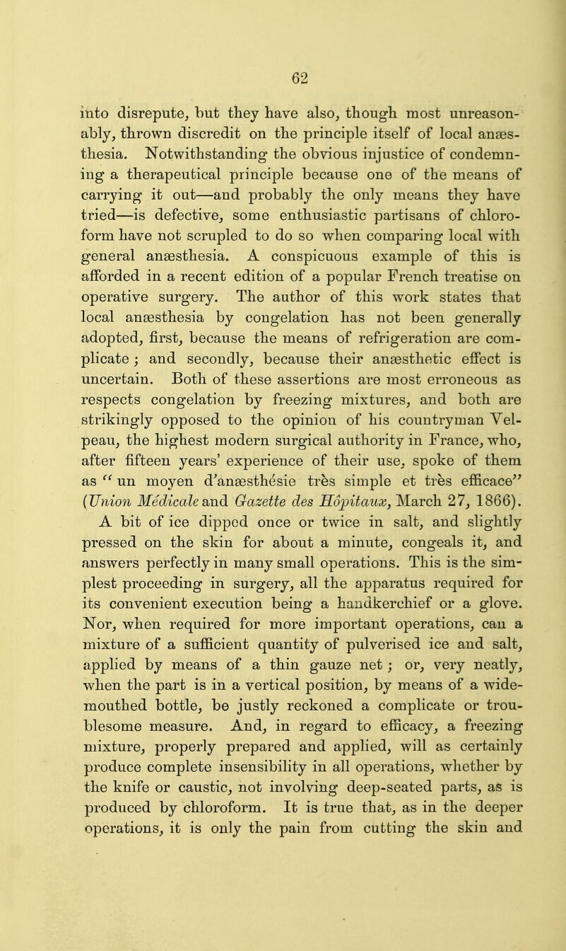 into disrepute, but they have also, though most unreason- ably, thrown discredit on the principle itself of local anaes- thesia. Notwithstanding the obvious injustice of condemn- ing a therapeutical principle because one of the means of carrying it out—and probably the only means they have tried—is defective, some enthusiastic partisans of chloro- form have not scrupled to do so when comparing local with general anaesthesia. A conspicuous example of this is afforded in a recent edition of a popular French treatise on operative surgery. The author of this work states that local anaesthesia by congelation has not been generally adopted, first, because the means of refrigeration are com- plicate j and secondly, because their ana9sthetic effect is uncertain. Both of these assertions are most erroneous as respects congelation by freezing mixtures, and both are strikingly opposed to the opinion of his countryman Yel- peau, the highest modern surgical authority in France, who, after fifteen years' experience of their use, spoke of them as un moyen d^anaesthesie tres simple et tres efflcace^' {Union Medicale smd Gazette des HopitauXj March 27, 1866). A bit of ice dipped once or twice in salt, and slightly pressed on the skin for about a minute, congeals it, and answers perfectly in many small operations. This is the sim- plest proceeding in surgery, all the apparatus required for its convenient execution being a handkerchief or a glove. Nor, when required for more important operations, can a mixture of a sufficient quantity of pulverised ice and salt, applied by means of a thin gauze net; or, very neatly, when the part is in a vertical position, by means of a wide- mouthed bottle, be justly reckoned a complicate or trou- blesome measure. And, in regard to efficacy, a freezing mixture, properly prepared and applied, will as certainly produce complete insensibility in all operations, whether by the knife or caustic, not involving deep-seated parts, aS is produced by chloroform. It is true that, as in the deeper operations, it is only the pain from cutting the skin and