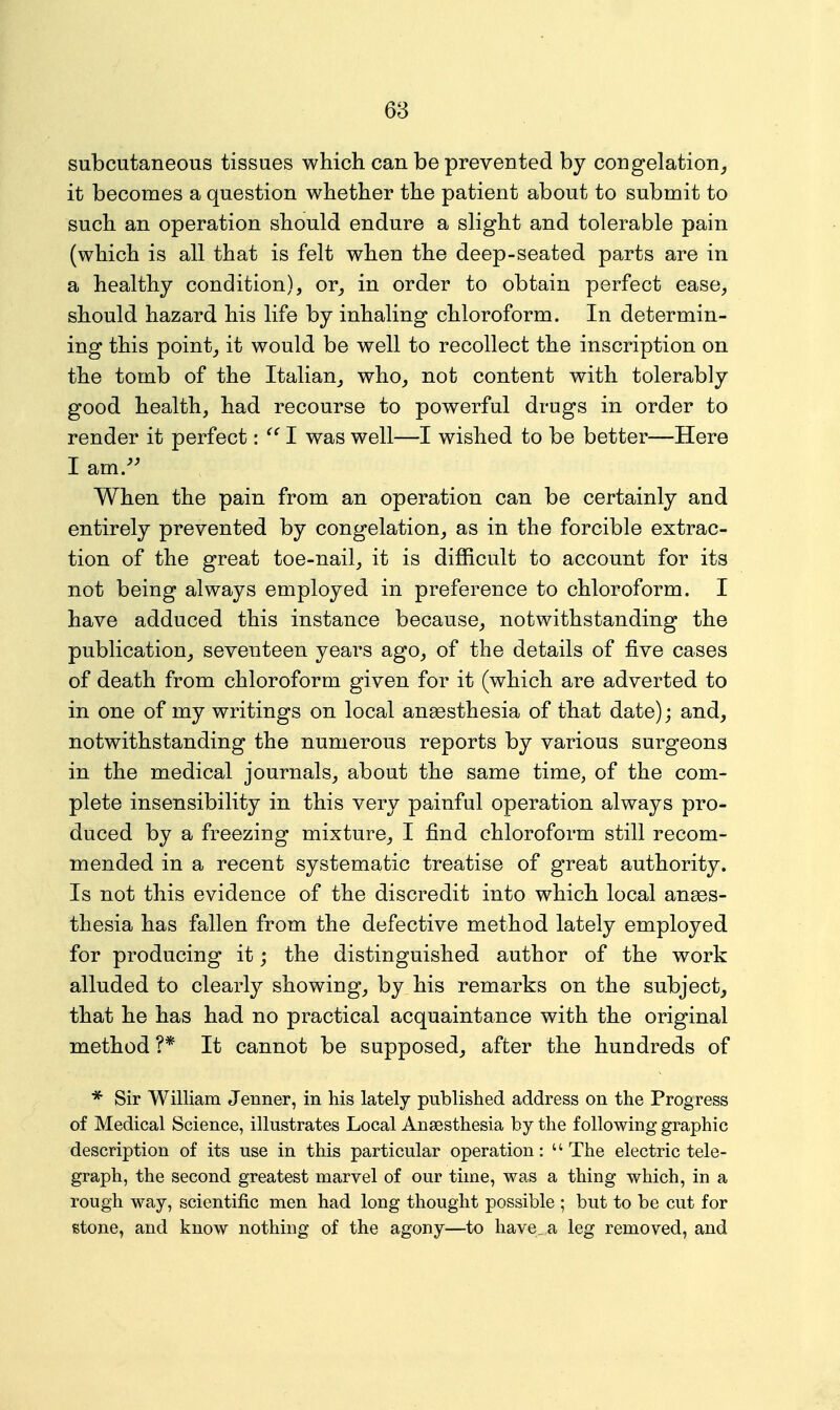 subcutaneous tissues which can be prevented by congelation^ it becomes a question whether the patient about to submit to such an operation should endure a slight and tolerable pain (which is all that is felt when the deep-seated parts are in a healthy condition), or_, in order to obtain perfect ease, should hazard his life by inhaling chloroform. In determin- ing this point, it would be well to recollect the inscription on the tomb of the Italian, who, not content with tolerably good health, had recourse to powerful drugs in order to render it perfect: I was well—I wished to be better—Here I am/^ When the pain from an operation can be certainly and entirely prevented by congelation, as in the forcible extrac- tion of the great toe-nail, it is difficult to account for its not being always employed in preference to chloroform. I have adduced this instance because, notwithstanding the publication, seventeen years ago, of the details of five cases of death from chloroform given for it (which are adverted to in one of my writings on local anaesthesia of that date); and, notwithstanding the numerous reports by various surgeons in the medical journals, about the same time, of the com- plete insensibility in this very painful operation always pro- duced by a freezing mixture, I find chloroform still recom- mended in a recent systematic treatise of great authority. Is not this evidence of the discredit into which local anaes- thesia has fallen from the defective method lately employed for producing it; the distinguished author of the work alluded to clearly showing, by his remarks on the subject, that he has had no practical acquaintance with the original method ?* It cannot be supposed, after the hundreds of * Sir William Jenner, in his lately published address on the Progress of Medical Science, illustrates Local Anaesthesia by the following graphic description of its use in this particular operation: The electric tele- graph, the second greatest marvel of our time, was a thing which, in a rough way, scientific men had long thought possible ; but to be cut for stone, and know nothing of the agony—to have, a leg removed, and