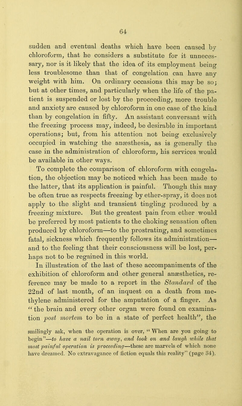 sudden and eventual deaths which have been caused by chloroform^ that he considers a substitute for it unneces- sary, nor is it likely that the idea of its employment being less troublesome than that of congelation can have any weight with him. On ordinary occasions this may be so; but at other times, and particularly when the life of the pa- tient is suspended or lost by the proceeding, more trouble and anxiety are caused by chloroform in one case of the kind than by congelation in fifty. An assistant conversant with the freezing process may, indeed, be desirable in important operations; but, from his attention not being exclusively occupied in watching the anesthesia, as is generally the case in the administration of chloroform, his services would be available in other ways. To complete the comparison of chloroform with congela- tion, the objection may be noticed which has been made to the latter, that its application is painful. Though this may be often true as respects freezing by ether-spray, it does not apply to the slight and transient tingling produced by a freezing mixture. But the greatest pain from ether would be preferred by most patients to the choking sensation often produced by chloroform—to the prostrating, and sometimes fatal, sickness which frequently follows its administration— and to the feeling that their consciousness will be lost, per- haps not to be regained in this world. In illustration of the last of these accompaniments of the exhibition of chloroform and other general ansesthetics, re- ference may be made to a report in the Standard of the 22nd of last month, of an inquest on a death from me- thylene administered for the amputation of a finger. As the brain and every other organ were found on examina- tion 'post mortem to be in a state of perfect health^^, the smilingly ask, when the operation is over,  When are you going to begin—to have a nail torn away^ and look on and laugh while that most painful operation is proceeding—these are marvels of which none have dreamed. No extravagance of fiction equals this reality'' (page 34),